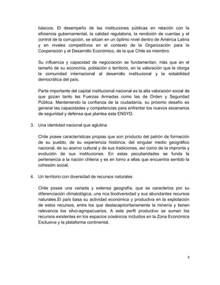 básicos. El desempeño de las instituciones públicas en relación con la
   eficiencia gubernamental, la calidad regulatoria, la rendición de cuentas y el
   control de la corrupción, se sitúan en un óptimo nivel dentro de América Latina
   y en niveles competitivos en el contexto de la Organización para la
   Cooperación y el Desarrollo Económico, de la que Chile es miembro.

   Su influencia y capacidad de negociación se fundamentan, más que en el
   tamaño de su economía, población o territorio, en la valoración que le otorga
   la comunidad internacional al desarrollo institucional y la estabilidad
   democrática del país.

   Parte importante del capital institucional nacional es la alta valoración social de
   que gozan tanto las Fuerzas Armadas como las de Orden y Seguridad
   Pública. Manteniendo la confianza de la ciudadanía, su próximo desafío es
   generar las capacidades y competencias para enfrentar los nuevos escenarios
   de seguridad y defensa que plantea esta ENSYD.

3. Una identidad nacional que aglutina

   Chile posee características propias que son producto del patrón de formación
   de su pueblo, de su experiencia histórica, del singular medio geográfico
   nacional, de su acervo cultural y de sus tradiciones, así como de la impronta y
   evolución de sus instituciones. En estas peculiaridades se funda la
   pertenencia a la nación chilena y es en torno a ellas que encuentra sentido la
   cohesión social.

4. Un territorio con diversidad de recursos naturales

   Chile posee una variada y extensa geografía, que se caracteriza por su
   diferenciación climatológica, una rica biodiversidad y sus abundantes recursos
   naturales.El país basa su actividad económica y productiva en la explotación
   de estos recursos, entre los que destacaprioritariamente la minería y tienen
   relevancia los silvo-agropecuarios. A este perfil productivo se suman los
   recursos existentes en los espacios oceánicos incluidos en la Zona Económica
   Exclusiva y la plataforma continental.




                                                                                    9
 