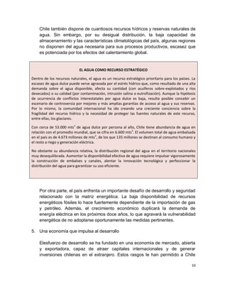 Chile también dispone de cuantiosos recursos hídricos y reservas naturales de
    agua. Sin embargo, por su desigual distribución, la baja capacidad de
    almacenamiento y las características climatológicas del país, algunas regiones
    no disponen del agua necesaria para sus procesos productivos, escasez que
    es potenciada por los efectos del calentamiento global.


                            EL AGUA COMO RECURSO ESTRATÉGICO

Dentro de los recursos naturales, el agua es un recurso estratégico prioritario para los países. La
escasez de agua dulce puede verse agravada por el estrés hídrico que, como resultado de una alta
demanda sobre el agua disponible, afecta su cantidad (con acuíferos sobre-explotados y ríos
desecados) o su calidad (por contaminación, intrusión salina o eutrofización). Aunque la hipótesis
de ocurrencia de conflictos interestatales por agua dulce es baja, resulta posible concebir un
escenario de controversia por mejores y más amplias garantías de acceso al agua y sus reservas.
Por lo mismo, la comunidad internacional ha ido creando una creciente conciencia sobre la
fragilidad del recurso hídrico y la necesidad de proteger las fuentes naturales de este recurso,
entre ellas, los glaciares.

Con cerca de 53.000 mts3 de agua dulce por persona al año, Chile tiene abundancia de agua en
relación con el promedio mundial, que se cifra en 6.600 mts3. El volumen total de agua embalsada
en el país es de 4.673 millones de mts3, de los que 135 millones se destinan al consumo humano y
el resto a riego y generación eléctrica.

No obstante su abundancia relativa, la distribución regional del agua en el territorio nacionales
muy desequilibrada. Aumentar la disponibilidad efectiva de agua requiere impulsar vigorosamente
la construcción de embalses y canales, alentar la innovación tecnológica y perfeccionar la
distribución del agua para garantizar su uso eficiente.




    Por otra parte, el país enfrenta un importante desafío de desarrollo y seguridad
    relacionado con la matriz energética. La baja disponibilidad de recursos
    energéticos fósiles lo hace fuertemente dependiente de la importación de gas
    y petróleo. Además, el crecimiento económico duplicará la demanda de
    energía eléctrica en los próximos doce años, lo que agravará la vulnerabilidad
    energética de no adoptarse oportunamente las medidas pertinentes.

5. Una economía que impulsa al desarrollo

    Elesfuerzo de desarrollo se ha fundado en una economía de mercado, abierta
    y exportadora, capaz de atraer capitales internacionales y de generar
    inversiones chilenas en el extranjero. Estos rasgos le han permitido a Chile

                                                                                                10
 