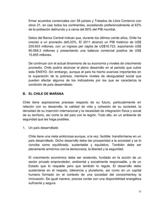 firmar acuerdos comerciales con 58 países y Tratados de Libre Comercio con
    otros 21, en casi todos los continentes, accediendo preferencialmente al 63%
    de la población delmundo y a cerca del 90% del PIB mundial.

    Datos del Banco Central indican que, durante los últimos veinte años, Chile ha
    crecido a un promedio de5,03%. El 2011 alcanzó un PIB histórico de US$
    259.603 millones, con un ingreso per cápita de US$16.723, exportando US$
    80.568,3 millones y presentando una balanza comercial positiva de US$
    15.855 millones.

    De continuar con el actual dinamismo de su economía y niveles de crecimiento
    promedio, Chile podría alcanzar el pleno desarrollo en el periodo que cubre
    esta ENSYD. Sin embargo, aunque el país ha hecho avances importantes en
    la superación de la pobreza, mantiene niveles de desigualdad social que
    pueden afectar algunos de los indicadores por los que se caracteriza la
    condición de país desarrollado.

B. EL CHILE DE MAÑANA

Chile tiene aspiraciones precisas respecto de su futuro, particularmente en
relación con su desarrollo, la calidad de vida y cohesión de su sociedad, la
densidad de su inserción internacional y la necesidad de integración física y social
de su territorio, así como la del país con la región. Todo ello, en un ambiente de
seguridad que las haga posibles.

1. Un país desarrollado

    Chile tiene una meta ambiciosa aunque, a la vez, factible: transformarse en un
    país desarrollado. Dicho desarrollo debe dar prosperidad a la sociedad y se lo
    concibe como equilibrado, sustentable y equitativo. También debe ser
    plenamente armónico con la democracia, la libertad y la seguridad.

    El crecimiento económico debe ser sostenido, fundado en la acción de un
    sector privado emprendedor, ambiental y socialmente responsable, y de un
    Estado que lo respalde pero que también lo regule. El desarrollo debe
    sustentarse en el respeto, tolerancia y pluralismo, así como en un capital
    humano formado en el contexto de una sociedad del conocimientoy la
    innovación. De igual manera, precisa contar con una disponibilidad energética
    suficiente y segura.

                                                                                  11
 