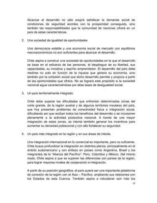 Alcanzar el desarrollo no sólo exigirá satisfacer la demanda social de
   condiciones de seguridad acordes con la prosperidad conseguida, sino
   también las responsabilidades que la comunidad de naciones cifrará en un
   país de estas características.

2. Una sociedad de igualdad de oportunidades

   Una democracia estable y una economía social de mercado con equilibrios
   macroeconómicos no son suficientes para alcanzar el desarrollo.

   Chile aspira a construir una sociedad de oportunidades en la que el desarrollo
   se base en el esfuerzo de las personas, el despliegue de su libertad, sus
   capacidades, su iniciativa y espíritu emprendedor. El desarrollo del país debe
   medirse no solo en función de la riqueza que genera su economía, sino
   también por la cohesión social que dicho desarrollo permite y propicia a partir
   de las oportunidades que ofrece. No se logrará este propósito si la sociedad
   nacional sigue caracterizándose por altas tasas de desigualdad social.

3. Un país territorialmente integrado

   Chile debe superar las dificultades que enfrentan determinadas zonas del
   norte grande, de la región austral y de algunos territorios insulares del país,
   que hoy presentan problemas de conectividad física e integración social,
   dificultando así que reciban todos los beneficios del desarrollo o se incorporen
   plenamente a la actividad productiva nacional. A través de una mayor
   integración de estas zonas, se intenta también generar los incentivos para
   aumentar su densidad poblacional y con ello fortalecer su seguridad.

4. Un país más integrado en la región y en sus áreas de interés

   Una integración internacional en lo comercial es importante, pero no suficiente.
   Chile busca profundizar la integración en distintos planos, principalmente en el
   ámbito sudamericano y con énfasis en países como Argentina, Brasil y los
   integrantes de la “Alianza del Pacífico”: Perú, Colombia y México. Del mismo
   modo, Chile aspira a que se superen las diferencias con países de la región,
   para lograr mayores niveles de cooperación e integración.

   A partir de su posición geográfica, el país quiere ser una importante plataforma
   de conexión de la región con el Asia – Pacífico, ampliando sus relaciones con
   los Estados de esta Cuenca. También aspira a robustecer aún más los
                                                                                 12
 
