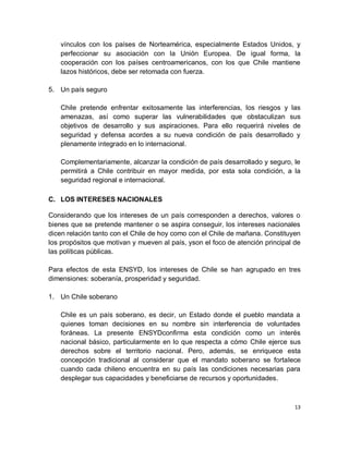 vínculos con los países de Norteamérica, especialmente Estados Unidos, y
   perfeccionar su asociación con la Unión Europea. De igual forma, la
   cooperación con los países centroamericanos, con los que Chile mantiene
   lazos históricos, debe ser retomada con fuerza.

5. Un país seguro

   Chile pretende enfrentar exitosamente las interferencias, los riesgos y las
   amenazas, así como superar las vulnerabilidades que obstaculizan sus
   objetivos de desarrollo y sus aspiraciones. Para ello requerirá niveles de
   seguridad y defensa acordes a su nueva condición de país desarrollado y
   plenamente integrado en lo internacional.

   Complementariamente, alcanzar la condición de país desarrollado y seguro, le
   permitirá a Chile contribuir en mayor medida, por esta sola condición, a la
   seguridad regional e internacional.

C. LOS INTERESES NACIONALES

Considerando que los intereses de un país corresponden a derechos, valores o
bienes que se pretende mantener o se aspira conseguir, los intereses nacionales
dicen relación tanto con el Chile de hoy como con el Chile de mañana. Constituyen
los propósitos que motivan y mueven al país, yson el foco de atención principal de
las políticas públicas.

Para efectos de esta ENSYD, los intereses de Chile se han agrupado en tres
dimensiones: soberanía, prosperidad y seguridad.

1. Un Chile soberano

   Chile es un país soberano, es decir, un Estado donde el pueblo mandata a
   quienes toman decisiones en su nombre sin interferencia de voluntades
   foráneas. La presente ENSYDconfirma esta condición como un interés
   nacional básico, particularmente en lo que respecta a cómo Chile ejerce sus
   derechos sobre el territorio nacional. Pero, además, se enriquece esta
   concepción tradicional al considerar que el mandato soberano se fortalece
   cuando cada chileno encuentra en su país las condiciones necesarias para
   desplegar sus capacidades y beneficiarse de recursos y oportunidades.



                                                                                13
 