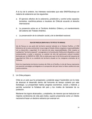 A la luz de lo anterior, los intereses nacionales que esta ENSYDsubraya en
   materia de soberanía son los siguientes:

   a. El ejercicio efectivo de la soberanía, jurisdicción y control enlos espacios
      terrestres, marítimos,aéreos e insulares de Chile,de acuerdo al derecho
      internacional.

   b. La presencia activa en el Territorio Antártico Chileno y el mantenimiento
      del sistema del Tratado Antártico.

   c. La preservación de la cohesión social y de la identidad nacional.


                        ISLA DE PASCUA (RAPA NUI ó TE PITO O TE HENUA)

   Isla de Pascua es una parte del territorio nacional ubicada en el Océano Pacífico, a 3.700
   kilómetros de la costa continental, lo que exige al Estado chileno singulares responsabilidades
   con su desarrollo y seguridad. En el ejercicio de estas responsabilidades, Chile respeta su
   cualidad de “territorio especial”, consagrada en la Constitución Política de la República, y está
   comprometido a cuidar y preservar su carácter de sitio del patrimonio cultural mundial,
   declarado por la UNESCO en 1995. Ello no obsta para que la isla forme parte del esquema de
   seguridad de Chile en su condición de territorio situado en los márgenes orientales de la
   Polinesia.

   Entre los importantes territorios insulares de Chile en el Pacífico, la Isla de Pascua representa
   una posición estratégica privilegiada en la proyección del país hacia la ribera asiática de esta
   cuenca oceánica.



2. Un Chile próspero

   Chile es un país que ha prosperado y pretende seguir haciéndolo con la meta
   de alcanzar el desarrollo dentro del horizonte de tiempo cubierto por esta
   Estrategia. La prosperidad implica progreso económico, social y material, y
   permite aumentar la fortaleza del país y los niveles de bienestar de su
   población.

   Mantener los logros alcanzados, y ampliarlos, de manera que se traduzcan en
   mejores condiciones de vida para todos, supone proponerse como un interés
   nacional el hacer un decisivo esfuerzo por avanzar en:



                                                                                                 14
 