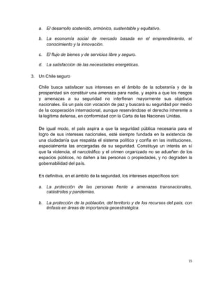 a. El desarrollo sostenido, armónico, sustentable y equitativo.

   b. La economía social de mercado basada en el emprendimiento, el
      conocimiento y la innovación.

   c. El flujo de bienes y de servicios libre y seguro.

   d. La satisfacción de las necesidades energéticas.

3. Un Chile seguro

   Chile busca satisfacer sus intereses en el ámbito de la soberanía y de la
   prosperidad sin constituir una amenaza para nadie, y aspira a que los riesgos
   y amenazas a su seguridad no interfieran mayormente sus objetivos
   nacionales. Es un país con vocación de paz y buscará su seguridad por medio
   de la cooperación internacional, aunque reservándose el derecho inherente a
   la legítima defensa, en conformidad con la Carta de las Naciones Unidas.

   De igual modo, el país aspira a que la seguridad pública necesaria para el
   logro de sus intereses nacionales, esté siempre fundada en la existencia de
   una ciudadanía que respalda el sistema político y confía en las instituciones,
   especialmente las encargadas de su seguridad. Constituye un interés en sí
   que la violencia, el narcotráfico y el crimen organizado no se adueñen de los
   espacios públicos, no dañen a las personas o propiedades, y no degraden la
   gobernabilidad del país.

   En definitiva, en el ámbito de la seguridad, los intereses específicos son:

   a. La protección de las personas frente a amenazas transnacionales,
      catástrofes y pandemias.

   b. La protección de la población, del territorio y de los recursos del país, con
      énfasis en áreas de importancia geoestratégica.




                                                                                 15
 