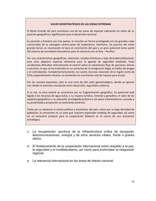 VALOR GEOESTRATÉGICO DE LAS ZONAS EXTREMAS

El Norte Grande del país constituye una de las zonas de especial valoración en razón de su
posición geográfica y significación para el desarrollo nacional.

Su posición y frontera con tres países, lo vinculan en forma privilegiada con las grandes rutas
comerciales de la subregión centro-oeste de Sudamérica. Asimismo, los puertos del norte
grande tienen un reconocido rol para el crecimiento del país y un gran potencial como parte
del sistema de corredores bioceánicos para el comercio con el Asia – Pacífico.

Por sus características geográficas, extensión, amplias fronteras y baja densidad poblacional,
esta zona adquiere especial relevancia para la agenda de seguridad ampliada. Estas
condiciones dificultan notoriamente el control sobre el voluminoso flujo de personas, bienes
y servicios, lo que se ha traducido en un aumento de la inmigración ilegal, el tráfico de drogas
y el contrabando. Complementariamente, los vastos recursos naturales de la región norte de
Chile, especialmente mineros, la convierten en una fuente vital de riqueza para el país.

Por las razones expuestas, esta es una zona de alto valor geoestratégico, donde se aprecia
con nitidez la estrecha vinculación entre desarrollo, seguridad y defensa.

A su vez, la zona austral se caracteriza por su fragmentación geográfica. Su potencial está
ligado a los recursos de agua dulce, a su riqueza turística, forestal y ganadera, el valor de los
espacios geográficos y su ubicación privilegiada próxima a los pasos interoceánicos, sumada a
su proximidad y proyección al continente antártico.

Tanto por su distancia al centro político y económico del país, como por su baja densidad de
población, la convierten en un área que requiere especiales medidas de seguridad, así como
en un escenario propicio para la cooperación bilateral en el marco de una asociación
estratégica.



c. La recuperación oportuna de la infraestructura crítica de transporte,
   telecomunicaciones, energía y de otros servicios vitales, frente a graves
   daños.

d. El fortalecimiento de la cooperación internacional como respaldo a la paz,
   la seguridad y el multilateralismo, así como para profundizar la integración
   regional.

e. La relevancia internacional en las áreas de interés nacional.




                                                                                              16
 