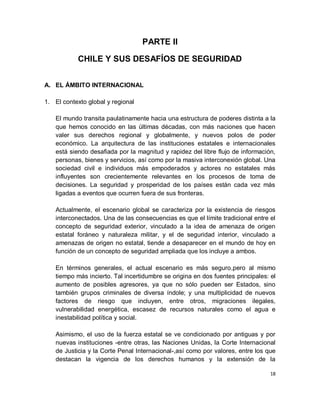 PARTE II

           CHILE Y SUS DESAFÍOS DE SEGURIDAD


A. EL ÁMBITO INTERNACIONAL

1. El contexto global y regional

   El mundo transita paulatinamente hacia una estructura de poderes distinta a la
   que hemos conocido en las últimas décadas, con más naciones que hacen
   valer sus derechos regional y globalmente, y nuevos polos de poder
   económico. La arquitectura de las instituciones estatales e internacionales
   está siendo desafiada por la magnitud y rapidez del libre flujo de información,
   personas, bienes y servicios, así como por la masiva interconexión global. Una
   sociedad civil e individuos más empoderados y actores no estatales más
   influyentes son crecientemente relevantes en los procesos de toma de
   decisiones. La seguridad y prosperidad de los países están cada vez más
   ligadas a eventos que ocurren fuera de sus fronteras.

   Actualmente, el escenario global se caracteriza por la existencia de riesgos
   interconectados. Una de las consecuencias es que el límite tradicional entre el
   concepto de seguridad exterior, vinculado a la idea de amenaza de origen
   estatal foráneo y naturaleza militar, y el de seguridad interior, vinculado a
   amenazas de origen no estatal, tiende a desaparecer en el mundo de hoy en
   función de un concepto de seguridad ampliada que los incluye a ambos.

   En términos generales, el actual escenario es más seguro,pero al mismo
   tiempo más incierto. Tal incertidumbre se origina en dos fuentes principales: el
   aumento de posibles agresores, ya que no sólo pueden ser Estados, sino
   también grupos criminales de diversa índole; y una multiplicidad de nuevos
   factores de riesgo que incluyen, entre otros, migraciones ilegales,
   vulnerabilidad energética, escasez de recursos naturales como el agua e
   inestabilidad política y social.

   Asimismo, el uso de la fuerza estatal se ve condicionado por antiguas y por
   nuevas instituciones -entre otras, las Naciones Unidas, la Corte Internacional
   de Justicia y la Corte Penal Internacional-,así como por valores, entre los que
   destacan la vigencia de los derechos humanos y la extensión de la

                                                                                 18
 