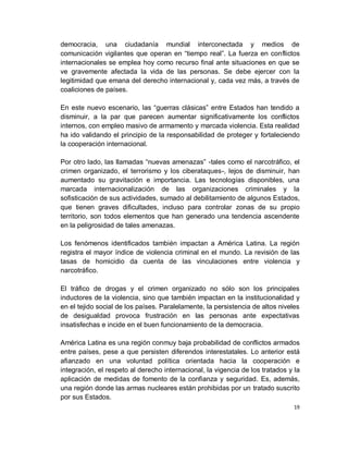 democracia, una ciudadanía mundial interconectada y medios de
comunicación vigilantes que operan en “tiempo real”. La fuerza en conflictos
internacionales se emplea hoy como recurso final ante situaciones en que se
ve gravemente afectada la vida de las personas. Se debe ejercer con la
legitimidad que emana del derecho internacional y, cada vez más, a través de
coaliciones de países.

En este nuevo escenario, las “guerras clásicas” entre Estados han tendido a
disminuir, a la par que parecen aumentar significativamente los conflictos
internos, con empleo masivo de armamento y marcada violencia. Esta realidad
ha ido validando el principio de la responsabilidad de proteger y fortaleciendo
la cooperación internacional.

Por otro lado, las llamadas “nuevas amenazas” -tales como el narcotráfico, el
crimen organizado, el terrorismo y los ciberataques-, lejos de disminuir, han
aumentado su gravitación e importancia. Las tecnologías disponibles, una
marcada internacionalización de las organizaciones criminales y la
sofisticación de sus actividades, sumado al debilitamiento de algunos Estados,
que tienen graves dificultades, incluso para controlar zonas de su propio
territorio, son todos elementos que han generado una tendencia ascendente
en la peligrosidad de tales amenazas.

Los fenómenos identificados también impactan a América Latina. La región
registra el mayor índice de violencia criminal en el mundo. La revisión de las
tasas de homicidio da cuenta de las vinculaciones entre violencia y
narcotráfico.

El tráfico de drogas y el crimen organizado no sólo son los principales
inductores de la violencia, sino que también impactan en la institucionalidad y
en el tejido social de los países. Paralelamente, la persistencia de altos niveles
de desigualdad provoca frustración en las personas ante expectativas
insatisfechas e incide en el buen funcionamiento de la democracia.

América Latina es una región conmuy baja probabilidad de conflictos armados
entre países, pese a que persisten diferendos interestatales. Lo anterior está
afianzado en una voluntad política orientada hacia la cooperación e
integración, el respeto al derecho internacional, la vigencia de los tratados y la
aplicación de medidas de fomento de la confianza y seguridad. Es, además,
una región donde las armas nucleares están prohibidas por un tratado suscrito
por sus Estados.
                                                                                19
 