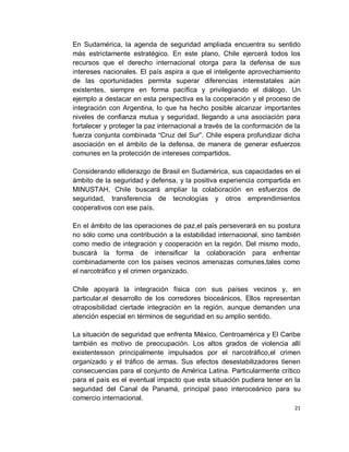 En Sudamérica, la agenda de seguridad ampliada encuentra su sentido
más estrictamente estratégico. En este plano, Chile ejercerá todos los
recursos que el derecho internacional otorga para la defensa de sus
intereses nacionales. El país aspira a que el inteligente aprovechamiento
de las oportunidades permita superar diferencias interestatales aún
existentes, siempre en forma pacífica y privilegiando el diálogo. Un
ejemplo a destacar en esta perspectiva es la cooperación y el proceso de
integración con Argentina, lo que ha hecho posible alcanzar importantes
niveles de confianza mutua y seguridad, llegando a una asociación para
fortalecer y proteger la paz internacional a través de la conformación de la
fuerza conjunta combinada “Cruz del Sur”. Chile espera profundizar dicha
asociación en el ámbito de la defensa, de manera de generar esfuerzos
comunes en la protección de intereses compartidos.

Considerando elliderazgo de Brasil en Sudamérica, sus capacidades en el
ámbito de la seguridad y defensa, y la positiva experiencia compartida en
MINUSTAH, Chile buscará ampliar la colaboración en esfuerzos de
seguridad, transferencia de tecnologías y otros emprendimientos
cooperativos con ese país.

En el ámbito de las operaciones de paz,el país perseverará en su postura
no sólo como una contribución a la estabilidad internacional, sino también
como medio de integración y cooperación en la región. Del mismo modo,
buscará la forma de intensificar la colaboración para enfrentar
combinadamente con los países vecinos amenazas comunes,tales como
el narcotráfico y el crimen organizado.

Chile apoyará la integración física con sus países vecinos y, en
particular,el desarrollo de los corredores bioceánicos. Ellos representan
otraposibilidad ciertade integración en la región, aunque demanden una
atención especial en términos de seguridad en su amplio sentido.

La situación de seguridad que enfrenta México, Centroamérica y El Caribe
también es motivo de preocupación. Los altos grados de violencia allí
existentesson principalmente impulsados por el narcotráfico,el crimen
organizado y el tráfico de armas. Sus efectos desestabilizadores tienen
consecuencias para el conjunto de América Latina. Particularmente crítico
para el país es el eventual impacto que esta situación pudiera tener en la
seguridad del Canal de Panamá, principal paso interoceánico para su
comercio internacional.
                                                                          21
 