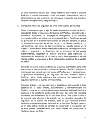 En tanto miembro fundador del Tratado Antártico, Chilevalora el Sistema
   Antártico y postula mantenerlo como instrumento internacional para la
   administración de ese continente, así como para resguardar sus derechos,
   fomentar la cooperación y asegurar la paz.

c. El creciente interés de seguridad de Chile en la Cuenca del Pacífico

   Existe consenso en que el eje del poder económico mundial se ha ido
   trasladando desde el Atlántico a la Cuenca del Pacífico. Considerando el
   dinamismo económico, la envergadura demográfica y su creciente
   importancia política, se estima que la región del Asia – Pacíficoaumentará
   su gravitación en el sistema internacional. En el futuro cercano, se prevé
   un incremento sustantivo en el flujo recíproco de bienes y servicios con
   Latinoamérica, así como de las inversiones de aquella región en la
   nuestra. La concreción de los corredores bioceánicos, la integración física
   chileno – argentina y el dinamismo de la economía de los países
   sudamericanos, respaldan la anterior previsión. Esto significará un
   incremento del desarrollo de la cuenca, de la interdependencia de las
   riberas asiática y americana, y de la necesidad de preservar la seguridad
   en ambas.

   Teniendo en cuenta la trascendencia de la cuenca del Pacifico para Chile
   y el mundo, el peso económico y comercial del Asia - Pacífico, así como la
   importancia que para el país representa el Pacífico sur y, especialmente,
   la gravitación económica y de seguridad del área oceánica frente a
   América Latina, Chile priorizará los esfuerzos de cooperación en
   seguridad dentro de la cuenca en tres ámbitos.

   El primer ámbito –y el más relevante y estratégico- corresponde al área
   oceánica de la costa chilena, sudamericana y centroamericana del
   Pacífico, donde se encuentran los territorios insulares, la Zona Económica
   Exclusiva y la plataforma continental del país, así como los intereses
   nacionales más inmediatos. Es en esta área donde Chile puede contribuir
   de manera más efectiva a la solución de los desafíos generales de
   seguridad en la cuenca del Pacifico, para lo cual procurará trabajar
   estrechamente con los países sudamericanos ribereños. De igual manera,
   es en este ámbito donde se canaliza la cooperación e integración con
   aquellos países sudamericanos que tienen interés en proyectarse al
   Pacífico a través de Chile.


                                                                            23
 