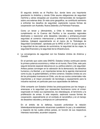 El segundo ámbito es el Pacífico Sur, donde tiene una importante
   gravitación la Antártica y donde Chile asume obligaciones de seguridad
   marítima y aérea otorgadas por acuerdos internacionales de navegación
   sobre una extensa área. En esta zona geográfica, se contribuirá asimismo
   a enfrentar los desafíos de seguridad, explorando nuevas formas de
   cooperación con Australia, Nueva Zelandia y la Polinesia Francesa.

   Como un tercer y últimoámbito, a Chile le interesa también dar
   cumplimiento en la Cuenca del Pacífico a los acuerdos regionales
   destinados a reaccionar ante desastres naturales y antrópicos,proveer
   seguridad al comercio internacional y enfrentar el terrorismo.En estas
   materias, trabajará especialmente en el marco de la “Estrategia de
   Seguridad Consolidada”, aprobada por la APEC el 2011, la que apunta a
   la seguridad de las cadenas de suministros, la seguridad de los viajes, la
   seguridad financiera y la seguridad de la infraestructura.

d. La convergencia de seguridad con los Estados Unidos de América y
   Canadá

   En el período que cubre esta ENSYD, Estados Unidos continuará siendo
   la primera potencia económica y militar en el mundo. Para Chile, este país
   seguirá teniendo especial relevancia en su política exterior y de seguridad.
   Ambos países convergen en la valoración de la democracia, los derechos
   humanos y la libertad, y en importantes temas de la agenda internacional
   como la paz, la gobernabilidad y el libre comercio. Estados Unidos es uno
   de los principales inversores en Chile, uno de sus socios comerciales más
   importantes y el mayor proveedor de tecnología y equipamiento para la
   industria nacional, en particular para sus capacidades de defensa.

   Chile comparte con Estados Unidos las preocupaciones por los riesgos y
   amenazas a la seguridad que representan fenómenos como el crimen
   organizado en todas sus expresiones, los ciberataques, el terrorismo y la
   proliferación de armas. A este respecto, explorará nuevas formas de
   cooperación, especialmente en el combate al narcotráfico y en el manejo
   de desastres naturales y antrópicos en Latinoamérica.

   En el ámbito de la defensa, buscará profundizar la relación
   bilateralparainteroperarante situaciones quealteren la paz y la estabilidad,
   y respecto de las cuales ambos países, en función de sus respectivos
   intereses nacionales, acuerden cooperar.
                                                                             24
 