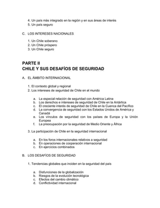 4. Un país más integrado en la región y en sus áreas de interés
  5. Un país seguro

C. LOS INTERESES NACIONALES

  1. Un Chile soberano
  2. Un Chile próspero
  3. Un Chile seguro



PARTE II
CHILE Y SUS DESAFÍOS DE SEGURIDAD

A. EL ÁMBITO INTERNACIONAL

  1. El contexto global y regional
  2. Los intereses de seguridad de Chile en el mundo

      a. La especial relación de seguridad con América Latina
      b. Los derechos e intereses de seguridad de Chile en la Antártica
      c. El creciente interés de seguridad de Chile en la Cuenca del Pacífico
      d. La convergencia de seguridad con los Estados Unidos de América y
         Canadá
      e. Los vínculos de seguridad con los países de Europa y la Unión
         Europea
      f. La preocupación por la seguridad de Medio Oriente y África

  3. La participación de Chile en la seguridad internacional

      a. En los foros internacionales relativos a seguridad
      b. En operaciones de cooperación internacional
      c. En ejercicios combinados

B. LOS DESAFÍOS DE SEGURIDAD

  1. Tendencias globales que inciden en la seguridad del país

      a.   Disfunciones de la globalización
      b.   Riesgos de la evolución tecnológica
      c.   Efectos del cambio climático
      d.   Conflictividad internacional
 