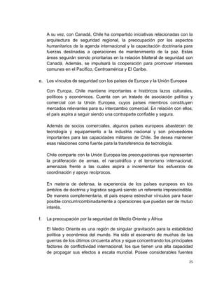 A su vez, con Canadá, Chile ha compartido iniciativas relacionadas con la
     arquitectura de seguridad regional, la preocupación por los aspectos
     humanitarios de la agenda internacional y la capacitación doctrinaria para
     fuerzas destinadas a operaciones de mantenimiento de la paz. Estas
     áreas seguirán siendo prioritarias en la relación bilateral de seguridad con
     Canadá. Además, se impulsará la cooperación para promover intereses
     comunes en el Pacífico, Centroamérica y El Caribe.

e. Los vínculos de seguridad con los países de Europa y la Unión Europea

     Con Europa, Chile mantiene importantes e históricos lazos culturales,
     políticos y económicos. Cuenta con un tratado de asociación política y
     comercial con la Unión Europea, cuyos países miembros constituyen
     mercados relevantes para su intercambio comercial. En relación con ellos,
     el país aspira a seguir siendo una contraparte confiable y segura.

     Además de socios comerciales, algunos países europeos abastecen de
     tecnología y equipamiento a la industria nacional y son proveedores
     importantes para las capacidades militares de Chile. Se desea mantener
     esas relaciones como fuente para la transferencia de tecnología.

     Chile comparte con la Unión Europea las preocupaciones que representan
     la proliferación de armas, el narcotráfico y el terrorismo internacional,
     amenazas frente a las cuales aspira a incrementar los esfuerzos de
     coordinación y apoyo recíprocos.

     En materia de defensa, la experiencia de los países europeos en los
     ámbitos de doctrina y logística seguirá siendo un referente imprescindible.
     De manera complementaria, el país espera estrechar vínculos para hacer
     posible concurrircombinadamente a operaciones que puedan ser de mutuo
     interés.

f.   La preocupación por la seguridad de Medio Oriente y África

     El Medio Oriente es una región de singular gravitación para la estabilidad
     política y económica del mundo. Ha sido el escenario de muchas de las
     guerras de los últimos cincuenta años y sigue concentrando los principales
     factores de conflictividad internacional, los que tienen una alta capacidad
     de propagar sus efectos a escala mundial. Posee considerables fuentes

                                                                               25
 