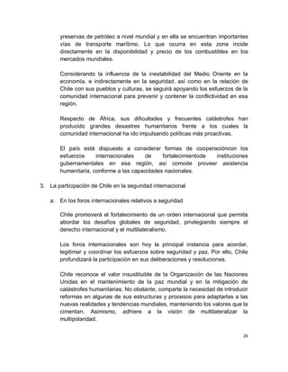 yreservas de petróleo a nivel mundial y en ella se encuentran importantes
       vías de transporte marítimo. Lo que ocurra en esta zona incide
       directamente en la disponibilidad y precio de los combustibles en los
       mercados mundiales.

       Considerando la influencia de la inestabilidad del Medio Oriente en la
       economía, e indirectamente en la seguridad, así como en la relación de
       Chile con sus pueblos y culturas, se seguirá apoyando los esfuerzos de la
       comunidad internacional para prevenir y contener la conflictividad en esa
       región.

       Respecto de África, sus dificultades y frecuentes catástrofes han
       producido grandes desastres humanitarios frente a los cuales la
       comunidad internacional ha ido impulsando políticas más proactivas.

       El país está dispuesto a considerar formas de cooperacióncon los
       esfuerzos     internacionales    de    fortalecimientode instituciones
       gubernamentales en esa región, así comode proveer asistencia
       humanitaria, conforme a las capacidades nacionales.

3. La participación de Chile en la seguridad internacional

    a. En los foros internacionales relativos a seguridad

       Chile promoverá el fortalecimiento de un orden internacional que permita
       abordar los desafíos globales de seguridad, privilegiando siempre el
       derecho internacional y el multilateralismo.

       Los foros internacionales son hoy la principal instancia para acordar,
       legitimar y coordinar los esfuerzos sobre seguridad y paz. Por ello, Chile
       profundizará la participación en sus deliberaciones y resoluciones.

       Chile reconoce el valor insustituible de la Organización de las Naciones
       Unidas en el mantenimiento de la paz mundial y en la mitigación de
       catástrofes humanitarias. No obstante, comparte la necesidad de introducir
       reformas en algunas de sus estructuras y procesos para adaptarlas a las
       nuevas realidades y tendencias mundiales, manteniendo los valores que la
       cimentan. Asimismo, adhiere a la visión de multilateralizar la
       multipolaridad.

                                                                               26
 