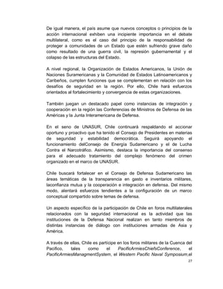 De igual manera, el país asume que nuevos conceptos o principios de la
acción internacional exhiben una incipiente importancia en el debate
multilateral, como es el caso del principio de la responsabilidad de
proteger a comunidades de un Estado que estén sufriendo grave daño
como resultado de una guerra civil, la represión gubernamental y el
colapso de las estructuras del Estado.

A nivel regional, la Organización de Estados Americanos, la Unión de
Naciones Suramericanas y la Comunidad de Estados Latinoamericanos y
Caribeños, cumplen funciones que se complementan en relación con los
desafíos de seguridad en la región. Por ello, Chile hará esfuerzos
orientados al fortalecimiento y convergencia de estas organizaciones.

También juegan un destacado papel como instancias de integración y
cooperación en la región las Conferencias de Ministros de Defensa de las
Américas y la Junta Interamericana de Defensa.

En el seno de UNASUR, Chile continuará respaldando el accionar
oportuno y proactivo que ha tenido el Consejo de Presidentes en materias
de seguridad y estabilidad democrática. Seguirá apoyando el
funcionamiento delConsejo de Energía Sudamericano y el de Lucha
Contra el Narcotráfico. Asimismo, destaca la importancia del consenso
para el adecuado tratamiento del complejo fenómeno del crimen
organizado en el marco de UNASUR.

Chile buscará fortalecer en el Consejo de Defensa Sudamericano las
áreas temáticas de la transparencia en gasto e inventarios militares,
laconfianza mutua y la cooperación e integración en defensa. Del mismo
modo, alentará esfuerzos tendientes a la configuración de un marco
conceptual compartido sobre temas de defensa.

Un aspecto específico de la participación de Chile en foros multilaterales
relacionados con la seguridad internacional es la actividad que las
instituciones de la Defensa Nacional realizan en tanto miembros de
distintas instancias de diálogo con instituciones armadas de Asia y
América.

A través de ellas, Chile es partícipe en los foros militares de la Cuenca del
Pacifico,   tales     como      el    PacificArmiesChiefsConference,       el
PacificArmiesManagmentSystem, el Western Pacific Naval Symposium,el
                                                                           27
 