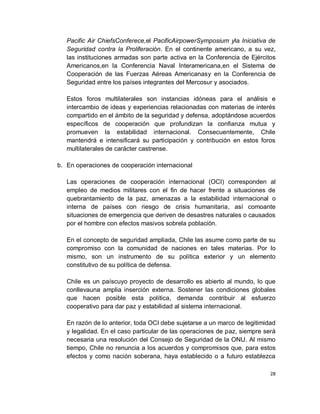 Pacific Air ChiefsConferece,el PacificAirpowerSymposium yla Iniciativa de
   Seguridad contra la Proliferación. En el continente americano, a su vez,
   las instituciones armadas son parte activa en la Conferencia de Ejércitos
   Americanos,en la Conferencia Naval Interamericana,en el Sistema de
   Cooperación de las Fuerzas Aéreas Americanasy en la Conferencia de
   Seguridad entre los países integrantes del Mercosur y asociados.

   Estos foros multilaterales son instancias idóneas para el análisis e
   intercambio de ideas y experiencias relacionadas con materias de interés
   compartido en el ámbito de la seguridad y defensa, adoptándose acuerdos
   específicos de cooperación que profundizan la confianza mutua y
   promueven la estabilidad internacional. Consecuentemente, Chile
   mantendrá e intensificará su participación y contribución en estos foros
   multilaterales de carácter castrense.

b. En operaciones de cooperación internacional

   Las operaciones de cooperación internacional (OCI) corresponden al
   empleo de medios militares con el fin de hacer frente a situaciones de
   quebrantamiento de la paz, amenazas a la estabilidad internacional o
   interna de países con riesgo de crisis humanitaria, así comoante
   situaciones de emergencia que deriven de desastres naturales o causados
   por el hombre con efectos masivos sobrela población.

   En el concepto de seguridad ampliada, Chile las asume como parte de su
   compromiso con la comunidad de naciones en tales materias. Por lo
   mismo, son un instrumento de su política exterior y un elemento
   constitutivo de su política de defensa.

   Chile es un paíscuyo proyecto de desarrollo es abierto al mundo, lo que
   conllevauna amplia inserción externa. Sostener las condiciones globales
   que hacen posible esta política, demanda contribuir al esfuerzo
   cooperativo para dar paz y estabilidad al sistema internacional.

   En razón de lo anterior, toda OCI debe sujetarse a un marco de legitimidad
   y legalidad. En el caso particular de las operaciones de paz, siempre será
   necesaria una resolución del Consejo de Seguridad de la ONU. Al mismo
   tiempo, Chile no renuncia a los acuerdos y compromisos que, para estos
   efectos y como nación soberana, haya establecido o a futuro establezca

                                                                           28
 