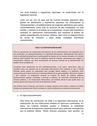 con otros Estados u organismos regionales, en conformidad con la
         legislación nacional.

         Junto con ser una vía para que las Fuerzas Armadas adquieran altos
         grados de alistamiento y experiencia operativa, las OCIpropician la
         interoperatividad y el establecimiento de exigentes estándares para operar
         combinadamente, sobre todo en acciones de alta complejidad. En este
         sentido, y siempre en el ámbito de la cooperación, el país está dispuesto a
         participar en operaciones internacionales que requieran el empleo de
         medios especializados de fuerzas militares, tales como el establecimiento
         de zonas de exclusión u otras tareas complejas desimilares
         características.


                              CHILE Y SU PARTICIPACIÓN EN OPAZ

Entre las operaciones de cooperación internacional, las de mantenimiento y de imposición de la
paz constituyen una valiosacontribución a la seguridad internacional. Manteniendo estas últimas
como la principal prioridad para la participación de medios de las Fuerzas Armadas en el ámbito
externo, Chile también hará suya la tendencia actual de impulsar operaciones que integren a
componentes militares con otros provenientes de diversos sectores de la administración del
Estado o de la sociedad civil.

Conocidas como operaciones de paz multidimensionales, o de cuarta generación, ellas se
conciben como una respuesta de la comunidad internacional ante conflictos en que el Estado
afectado puede quedar sin capacidades para entregar bienes públicos a la población como
consecuencia de la destrucción de la institucionalidad y de su gobernabilidad. Chile tiene ventajas
a este respecto. La experiencia nacional en materia de diseño de políticas públicas,
particularmente aquellas orientadas a derrotar la pobreza; de desarrollo institucional de los
servicios públicos, o de construcción democrática, son ámbitos donde el país puede hacer un
positivo aporte ante requerimientos de las Naciones Unidas.

Una política como la descrita, que facilite el trabajo conjunto entre civiles y militares en OPAZ,
fortalecerá la presencia de Chile en el exterior y hará más efectiva su relevancia internacional.



     c. En ejercicioscombinados

         Otra forma de contribución de Chile a la seguridad internacional, es la
         participación de sus instituciones militares en ejercicios combinados. En
         estos, las Fuerzas Armadas ayudan a fortalecer la estabilidad
         internacional al prepararse cooperativamente para enfrentar contingencias
         que la pudieren afectar. Tienen diversos propósitos, pero apuntan, en
                                                                                                29
 