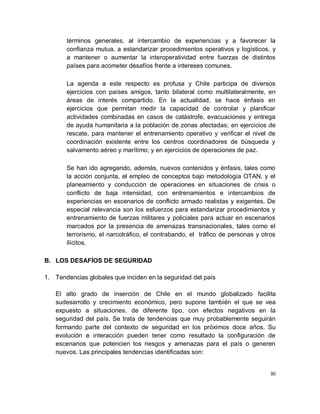 términos generales, al intercambio de experiencias y a favorecer la
       confianza mutua, a estandarizar procedimientos operativos y logísticos, y
       a mantener o aumentar la interoperatividad entre fuerzas de distintos
       países para acometer desafíos frente a intereses comunes.

       La agenda a este respecto es profusa y Chile participa de diversos
       ejercicios con países amigos, tanto bilateral como multilateralmente, en
       áreas de interés compartido. En la actualidad, se hace énfasis en
       ejercicios que permitan medir la capacidad de controlar y planificar
       actividades combinadas en casos de catástrofe, evacuaciones y entrega
       de ayuda humanitaria a la población de zonas afectadas; en ejercicios de
       rescate, para mantener el entrenamiento operativo y verificar el nivel de
       coordinación existente entre los centros coordinadores de búsqueda y
       salvamento aéreo y marítimo; y en ejercicios de operaciones de paz.

       Se han ido agregando, además, nuevos contenidos y énfasis, tales como
       la acción conjunta, el empleo de conceptos bajo metodología OTAN, y el
       planeamiento y conducción de operaciones en situaciones de crisis o
       conflicto de baja intensidad, con entrenamientos e intercambios de
       experiencias en escenarios de conflicto armado realistas y exigentes. De
       especial relevancia son los esfuerzos para estandarizar procedimientos y
       entrenamiento de fuerzas militares y policiales para actuar en escenarios
       marcados por la presencia de amenazas transnacionales, tales como el
       terrorismo, el narcotráfico, el contrabando, el tráfico de personas y otros
       ilícitos.

B. LOS DESAFÍOS DE SEGURIDAD

1. Tendencias globales que inciden en la seguridad del país

   El alto grado de inserción de Chile en el mundo globalizado facilita
   sudesarrollo y crecimiento económico, pero supone también el que se vea
   expuesto a situaciones, de diferente tipo, con efectos negativos en la
   seguridad del país. Se trata de tendencias que muy probablemente seguirán
   formando parte del contexto de seguridad en los próximos doce años. Su
   evolución e interacción pueden tener como resultado la configuración de
   escenarios que potencien los riesgos y amenazas para el país o generen
   nuevos. Las principales tendencias identificadas son:


                                                                                30
 