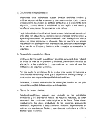 a. Disfunciones de la globalización

  Importantes crisis económicas pueden producir tensiones sociales y
  políticas. Algunas de las respuestas y reacciones a estas crisis, como el
  proteccionismo, la adopción de políticas contractivas o el incremento de la
  migración, podrían afectar la estabilidad de una región o del mundo y
  transformarse en causas de controversia entre países.

  La globalización ha diversificado el tipo de actores del sistema internacional.
  Entre ellos han adquirido especial connotación empresas transnacionales y
  algunasorganizaciones no gubernamentales que sobrepasana ciertos
  países en poder económico e influencia. Esto los convierte en actores
  relevantes de los acontecimientos internacionales, condicionando el margen
  de acción de los Estados y haciendo más complejos los escenarios de
  seguridad.

b. Riesgosde la evolución tecnológica

  El ritmo de la innovación tecnológica y científica aumentará. Esto reducirá
  los ciclos de vida de los procesos y sistemas, presentando desafíos de
  adaptación a las sociedades y organizaciones, en especial para las
  instituciones de seguridad y defensa.

  Por otra parte, la ampliación de la brecha entre países innovadores y
  consumidores de tecnología hará que la dependencia tecnológica tenga un
  impacto cada vez mayor en la seguridad de estos últimos.

  Finalmente, la masiva diseminación de tecnologías posibilita su uso para
  vulnerar la seguridad de las personas y de los países.

c. Efectos del cambio climático

  Estudiosclimatológicos sugieren que, derivado de las actividades
  productivas y de explotación masiva de recursos naturales, se están
  extremando las condiciones meteorológicas en la Tierra. Éstas alteran
  negativamente los ciclos productivos de las cosechas, produciendo
  hambrunas, migraciones y desplazamientos humanos, especialmente en
  regiones con ecosistemas frágiles y con sistemas productivos y políticos
  débiles y poco resilientes.


                                                                               31
 