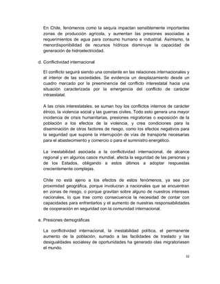 En Chile, fenómenos como la sequía impactan sensiblemente importantes
  zonas de producción agrícola, y aumentan las presiones asociadas a
  requerimientos de agua para consumo humano e industrial. Asimismo, la
  menordisponibilidad de recursos hídricos disminuye la capacidad de
  generación de hidroelectricidad.

d. Conflictividad internacional

  El conflicto seguirá siendo una constante en las relaciones internacionales y
  al interior de las sociedades. Se evidencia un desplazamiento desde un
  cuadro marcado por la preeminencia del conflicto interestatal hacia una
  situación caracterizada por la emergencia del conflicto de carácter
  intraestatal.

  A las crisis interestatales, se suman hoy los conflictos internos de carácter
  étnico, la violencia social y las guerras civiles. Todo esto genera una mayor
  incidencia de crisis humanitarias, presiones migratorias o exposición de la
  población a los efectos de la violencia, y crea condiciones para la
  diseminación de otros factores de riesgo, como los efectos negativos para
  la seguridad que supone la interrupción de vías de transporte necesarias
  para el abastecimiento y comercio o para el suministro energético.

  La inestabilidad asociada a la conflictividad internacional, de alcance
  regional y en algunos casos mundial, afecta la seguridad de las personas y
  de los Estados, obligando a estos últimos a adoptar respuestas
  crecientemente complejas.

  Chile no está ajeno a los efectos de estos fenómenos, ya sea por
  proximidad geográfica, porque involucran a nacionales que se encuentran
  en zonas de riesgo, o porque gravitan sobre alguno de nuestros intereses
  nacionales, lo que trae como consecuencia la necesidad de contar con
  capacidades para enfrentarlos y el aumento de nuestras responsabilidades
  de cooperación en seguridad con la comunidad internacional.

e. Presiones demográficas

  La conflictividad internacional, la inestabilidad política, el permanente
  aumento de la población, sumado a las facilidades de traslado y las
  desigualdades socialesy de oportunidades ha generado olas migratoriasen
  el mundo.
                                                                             32
 