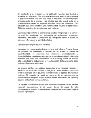 En contraste a la evolución de la población mundial, que tenderá a
  aumentar en más de un 20% en los próximos doce años, el crecimiento de
  la población chilena será casi nulo hacia el año 2020, con el consiguiente
  envejecimiento de la misma y los efectos que ello tendrá tanto en la
  productividad como en los sistemas de salud, pensiones y bienestar. Esta
  situación, que en sí constituye una vulnerabilidad, refuerza la condición de
  Chile como destino de migraciones a nivel regional.

  La dificultad de controlar la permanencia ilegal de inmigrantes en el territorio
  nacional ha significado un incremento de actividades económicas
  informales, dificultado la protección del inmigrante frente al tráfico de
  personas y favorecido la actividad delictiva.

f. Creciente presión por recursos naturales

  La presión por recursos naturales se incrementará a futuro. En caso de que
  los patrones de producción y consumo no se ajusten a criterios de
  sustentabilidad, es previsible que disminuya anticipadamente la
  disponibilidad de importantes recursos, se acelere la degradación del medio
  ambiente y se produzcan controversias por el acceso y uso de los mismos.
  Ello podría llegar a traducirse en la reconfiguración de la cartografía global
  de los conflictos internacionales.

  Lo anterior confiere un carácter estratégico a los recursos naturales y
  explica la necesidad de cuidarlos y protegerlos. La creciente importancia del
  tema ha derivado en su paulatina incorporación a la agenda de seguridad
  regional. Al respecto, se prevé un aumento de los compromisos de
  cooperación en laregión, cuyos alcances deben ser materia de debate y
  acuerdo en los foros correspondientes.

  La riqueza y diversidad de recursos naturales existentes en el territorio
  nacional, especialmente si se ubican dentro de áreas de valor
  geoestratégico, suscitan la necesidad de una particular preocupación por su
  cuidado y protección.




                                                                                33
 