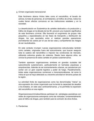 g. Crimen organizado transnacional

  Este fenómeno abarca ilícitos tales como el narcotráfico, el lavado de
  activos, la trata de personas, el contrabando y el tráfico de armas, todos los
  cuales tienen efectos corrosivos en las instituciones estatales y en la
  sociedad.

  La desarticulación en Sudamérica de carteles dedicados a la producción y
  tráfico de drogas en la década de los 90, provocó una mutación significativa
  de este fenómeno criminal. Ella favoreció el surgimiento de grupos más
  pequeños y especializados en las fases de transporte y distribución de
  drogas, los que asociados entre sí realizan grandes operaciones
  prorrateando los costos por el uso de las rutas y compartiendo los riesgos
  de ser neutralizados.

  En este contexto irrumpen nuevas organizaciones estructuradas también
  como carteles, originadas fuera del subcontinente, que buscan asegurar
  toda la cadena del narcotráfico e imponer las condiciones de mercado,
  utilizando extremos grados de violencia. Desde hace algunos años, se
  conoce la presencia de estos carteles en países sudamericanos.

  También aparecen organizaciones similares en grandes ciudades del
  subcontinente sudamericano, particularmente en barriadas populosas y
  empobrecidas. Además de ser eminentemente urbanas, se caracterizan por
  contar con un gran soporte logístico y poder de fuego. Paulatinamente,
  todas estas organizaciones comienzan a transnacionalizarse, tal como lo
  indica el que se haya detectado su creciente actividad en terceros países de
  la región.

  La actividad ilícita de organizaciones como las denominadas “maras” es
  otra expresión de crimen organizado que ha tenido la capacidad de desafiar
  a los Estados, en este caso centroamericanos, y ha permitido la expansión
  del narcotráfico en esa región.

  Organizacionescriminaleschilenas participan de estrategias asociativas con
  redes de organizaciones extranjeras como las indicadas, fundamentalmente
  para el tráfico de drogas, pero también para la comisión de otros ilícitos.


h. Pandemias
                                                                              34
 
