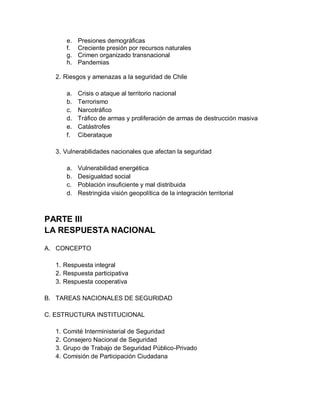e.   Presiones demográficas
         f.   Creciente presión por recursos naturales
         g.   Crimen organizado transnacional
         h.   Pandemias

   2. Riesgos y amenazas a la seguridad de Chile

         a.   Crisis o ataque al territorio nacional
         b.   Terrorismo
         c.   Narcotráfico
         d.   Tráfico de armas y proliferación de armas de destrucción masiva
         e.   Catástrofes
         f.   Ciberataque

   3. Vulnerabilidades nacionales que afectan la seguridad

         a.   Vulnerabilidad energética
         b.   Desigualdad social
         c.   Población insuficiente y mal distribuida
         d.   Restringida visión geopolítica de la integración territorial



PARTE III
LA RESPUESTA NACIONAL

A. CONCEPTO

   1. Respuesta integral
   2. Respuesta participativa
   3. Respuesta cooperativa

B. TAREAS NACIONALES DE SEGURIDAD

C. ESTRUCTURA INSTITUCIONAL

   1.   Comité Interministerial de Seguridad
   2.   Consejero Nacional de Seguridad
   3.   Grupo de Trabajo de Seguridad Público-Privado
   4.   Comisión de Participación Ciudadana
 