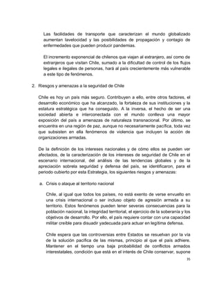 Las facilidades de transporte que caracterizan el mundo globalizado
     aumentan lavelocidad y las posibilidades de propagación y contagio de
     enfermedades que pueden producir pandemias.

     El incremento exponencial de chilenos que viajan al extranjero, así como de
     extranjeros que visitan Chile, sumado a la dificultad de control de los flujos
     legales e ilegales de personas, hará al país crecientemente más vulnerable
     a este tipo de fenómenos.

2. Riesgos y amenazas a la seguridad de Chile

   Chile es hoy un país más seguro. Contribuyen a ello, entre otros factores, el
   desarrollo económico que ha alcanzado, la fortaleza de sus instituciones y la
   estatura estratégica que ha conseguido. A la inversa, el hecho de ser una
   sociedad abierta e interconectada con el mundo conlleva una mayor
   exposición del país a amenazas de naturaleza transnacional. Por último, se
   encuentra en una región de paz, aunque no necesariamente pacífica, toda vez
   que subsisten en ella fenómenos de violencia que incluyen la acción de
   organizaciones armadas.

   De la definición de los intereses nacionales y de cómo ellos se pueden ver
   afectados, de la caracterización de los intereses de seguridad de Chile en el
   escenario internacional, del análisis de las tendencias globales y de la
   apreciación sobrela seguridad y defensa del país, se identificaron, para el
   periodo cubierto por esta Estrategia, los siguientes riesgos y amenazas:

   a. Crisis o ataque al territorio nacional

      Chile, al igual que todos los países, no está exento de verse envuelto en
      una crisis internacional o ser incluso objeto de agresión armada a su
      territorio. Estos fenómenos pueden tener severas consecuencias para la
      población nacional, la integridad territorial, el ejercicio de la soberanía y los
      objetivos de desarrollo. Por ello, el país requiere contar con una capacidad
      militar creíble para disuadir yadecuada para actuar en legítima defensa.

      Chile espera que las controversias entre Estados se resuelvan por la vía
      de la solución pacífica de las mismas, principio al que el país adhiere.
      Mantener en el tiempo una baja probabilidad de conflictos armados
      interestatales, condición que está en el interés de Chile conservar, supone
                                                                                    35
 