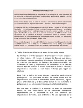 PLAN FRONTERA NORTE SEGURA

Esta iniciativa apunta a enfrentar un amplio espectro de delitos en las zonas fronterizas del
norte de Chile, incluyendo el narcotráfico, el contrabando, la inmigración ilegaly el tráfico de
armas, entre otras actividades ilícitas.

El plan cuenta con tres líneas de acción: la primera se concentra en el control, la observación
y la acción preventiva; la segunda, en movilidad y reacción; y, la tercera, en inteligencia.

El programa incorpora y relaciona espacios marítimos, aéreos y terrestres, así como pasos
habilitados y no habilitados en la línea fronteriza. Integra medios humanos y tecnológicos
para la observación, alerta y acción policial, y medios de las Fuerzas Armadas en tareas de
apoyo. El año 2011 se dio inicio a un plan de inversiones; el 2012 se focaliza en la
organización de los procesos de trabajo y coordinación entre los distintos actores,
establecimiento de sistemas de vigilancia, capacitaciones y otras acciones. Está previsto que
el plan comience su operación a partir del año 2013.

El plan consideró un gasto de más de $ 7.000 millones de pesos el año 2011, y contempla más
de $10.000 millones para el 2012, más de $17.000 millones para el 2013 y cerca de $590
millones para el 2014, sumando un costo total estimado superior a los $35.000 millones.



d. Tráfico de armas y proliferación de armas de destrucción masiva

    La dificultad de controlar los destinos de armas convencionales en desuso
    en otras regiones del mundo, el colapso de Estados que poseen
    importantes y variados arsenales y la liquidación de inventarios por parte
    de potencias que adecúan sus fuerzas a los nuevos escenarios, han
    aumentado la oferta y disponibilidad de armamento en el mercado
    mundial. Esto ha facilitado el acceso a este tipo de armas a Estados y
    organizaciones dispuestas a usar medios violentos para lograr sus
    objetivos.

    Para Chile, el tráfico de armas livianas y pequeñas reviste especial
    preocupación. Los principales usuarios de dichas armas son las
    organizaciones vinculadas al narcotráfico, crimen organizado, algunos
    grupos anti-sistémicos y la delincuencia común, lo que incrementa la
    peligrosidad de sus actividades criminales y dificulta la acción policial.

    Por otra parte, la proliferación y desarrollo de armas de destrucción
    masiva es una preocupación de la comunidad internacional,
    especialmente por la posibilidad de que sean obtenidas por
    organizaciones terroristas. Este problema se ha visto agravado por el
                                                                                             38
 