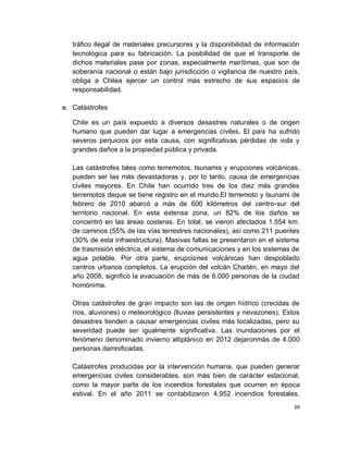 tráfico ilegal de materiales precursores y la disponibilidad de información
   tecnológica para su fabricación. La posibilidad de que el transporte de
   dichos materiales pase por zonas, especialmente marítimas, que son de
   soberanía nacional o están bajo jurisdicción o vigilancia de nuestro país,
   obliga a Chilea ejercer un control más estrecho de sus espacios de
   responsabilidad.

e. Catástrofes

   Chile es un país expuesto a diversos desastres naturales o de origen
   humano que pueden dar lugar a emergencias civiles. El país ha sufrido
   severos perjuicios por esta causa, con significativas pérdidas de vida y
   grandes daños a la propiedad pública y privada.

   Las catástrofes tales como terremotos, tsunamis y erupciones volcánicas,
   pueden ser las más devastadoras y, por lo tanto, causa de emergencias
   civiles mayores. En Chile han ocurrido tres de los diez más grandes
   terremotos deque se tiene registro en el mundo.El terremoto y tsunami de
   febrero de 2010 abarcó a más de 600 kilómetros del centro-sur del
   territorio nacional. En esta extensa zona, un 82% de los daños se
   concentró en las áreas costeras. En total, se vieron afectados 1.554 km.
   de caminos (55% de las vías terrestres nacionales), así como 211 puentes
   (30% de esta infraestructura). Masivas fallas se presentaron en el sistema
   de trasmisión eléctrica, el sistema de comunicaciones y en los sistemas de
   agua potable. Por otra parte, erupciones volcánicas han despoblado
   centros urbanos completos. La erupción del volcán Chaitén, en mayo del
   año 2008, significó la evacuación de más de 6.000 personas de la ciudad
   homónima.

   Otras catástrofes de gran impacto son las de origen hídrico (crecidas de
   ríos, aluviones) o meteorológico (lluvias persistentes y nevazones). Estos
   desastres tienden a causar emergencias civiles más localizadas, pero su
   severidad puede ser igualmente significativa. Las inundaciones por el
   fenómeno denominado invierno altiplánico en 2012 dejaronmás de 4.000
   personas damnificadas.

   Catástrofes producidas por la intervención humana, que pueden generar
   emergencias civiles considerables, son más bien de carácter estacional,
   como la mayor parte de los incendios forestales que ocurren en época
   estival. En el año 2011 se contabilizaron 4.952 incendios forestales,
                                                                            39
 