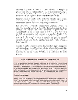 causando la pérdida de más de 47.000 hectáreas de bosques y
    plantaciones, tanto en predios dedicados a la silvicultura como en parques
    nacionales.El año 2012, sólo el incendio forestal en el parque “Torres del
    Paine” impactó una superficie de alrededor de 13.000hectáreas.
    Las emergencias provocadas por las catástrofes indicadas siguen un ciclo
    que habitualmente requiere de distintas competencias y niveles de
    coordinación, a saber: prevención, respuesta y reconstrucción.
    Para salvar vidas y aminorar los daños materiales, no basta con tener una
    capacidad estatal preparada y disponible. Se requiere, además, de un
    enfoque que reduzca en forma sostenible y permanente las
    vulnerabilidades a las que está afecta la población. Esto último es el
    resultado de un esfuerzo multi-sectorial, en el que la definición de los
    factores que permiten prevenir, mitigar y reducir el daño humano y
    material en una emergencia eleva la resiliencia del país. Tal esfuerzo
    demanda integrar a las distintas reparticiones estatales y a los actores de
    la sociedad civil.

    Además, dadas las serias implicancias de una catástrofe para la seguridad
    de la población y el normal funcionamiento del país, resulta imprescindible
    aprovechar distintas capacidades, entre las cuales adquieren especial
    relevancia las de las Fuerzas Armadas, y la contribución del sector
    privado.


             NUEVO SISTEMA NACIONAL DE EMERGENCIA Y PROTECCIÓN CIVIL

A raíz de experiencias recientes, el país se encuentra perfeccionando la institucionalidad
encargada de las emergencias civiles con la creación de un nuevo Sistema Nacional de
Emergencia y Protección Civil.La iniciativa apunta a regular la prevención de la emergencia y
los procedimientos para hacer más eficiente la respuesta frente a catástrofes. Asimismo,
define los niveles de emergencia, determinando las facultades excepcionales de los distintos
órganos públicos en cada uno de ellos, e incorpora a las Fuerzas Armadas en el sistema.

Mapa nacional de riesgos

Durante el año 2011, se diseñó un instrumento tecnológico denominado “Mapa Nacional de
Riesgo”, herramienta que reúne información respecto de distintos escenarios de riesgo a fin
de facilitar la planificación y prevención frente a catástrofes. Su primera etapa consideró la
realización del levantamiento de información y datos en el Norte Grande del país.



                                                                                           40
 