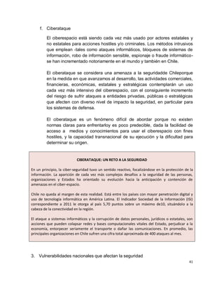 f. Ciberataque

         El ciberespacio está siendo cada vez más usado por actores estatales y
         no estatales para acciones hostiles y/o criminales. Los métodos intrusivos
         que emplean -tales como ataques informáticos, bloqueos de sistemas de
         información, robo de información sensible, espionaje o fraude informático-
         se han incrementado notoriamente en el mundo y también en Chile.

         El ciberataque se considera una amenaza a la seguridadde Chileporque
         en la medida en que avanzamos al desarrollo, las actividades comerciales,
         financieras, económicas, estatales y estratégicas contemplarán un uso
         cada vez más intensivo del ciberespacio, con el consiguiente incremento
         del riesgo de sufrir ataques a entidades privadas, públicas o estratégicas
         que afecten con diverso nivel de impacto la seguridad, en particular para
         los sistemas de defensa.

         El ciberataque es un fenómeno difícil de abordar porque no existen
         normas claras para enfrentarloy es poco predecible, dada la facilidad de
         acceso a medios y conocimientos para usar el ciberespacio con fines
         hostiles, y la capacidad transnacional de su ejecución y la dificultad para
         determinar su origen.


                           CIBERATAQUE: UN RETO A LA SEGURIDAD

En un principio, la ciber-seguridad tuvo un sentido reactivo, focalizándose en la protección de la
información. La aparición de cada vez más complejos desafíos a la seguridad de las personas,
organizaciones y Estados ha orientado su evolución hacia la anticipación y contención de
amenazas en el ciber-espacio.

Chile no queda al margen de esta realidad. Está entre los países con mayor penetración digital y
uso de tecnología informática en América Latina. El Indicador Sociedad de la Información (ISI)
correspondiente a 2011 le otorga al país 5,70 puntos sobre un máximo de10, situándolo a la
cabeza de la conectividad en la región.

El ataque a sistemas informáticos y la corrupción de datos personales, jurídicos o estatales, son
acciones que pueden colapsar redes y bases computacionales vitales del Estado, perjudicar a la
economía, entorpecer seriamente el transporte o dañar las comunicaciones. En promedio, las
principales organizaciones en Chile sufren una cifra total aproximada de 400 ataques al mes.




3. Vulnerabilidades nacionales que afectan la seguridad
                                                                                               41
 