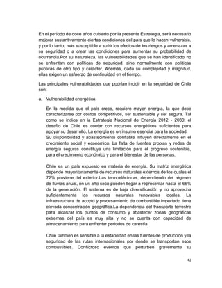 En el período de doce años cubierto por la presente Estrategia, será necesario
mejorar sustantivamente ciertas condiciones del país que lo hacen vulnerable,
y por lo tanto, más susceptible a sufrir los efectos de los riesgos y amenazas a
su seguridad o a crear las condiciones para aumentar su probabilidad de
ocurrencia.Por su naturaleza, las vulnerabilidades que se han identificado no
se enfrentan con políticas de seguridad, sino normalmente con políticas
públicas de otro tipo y carácter. Además, dada su complejidad y magnitud,
ellas exigen un esfuerzo de continuidad en el tiempo.

Las principales vulnerabilidades que podrían incidir en la seguridad de Chile
son:

a. Vulnerabilidad energética

    En la medida que el país crece, requiere mayor energía, la que debe
    caracterizarse por costos competitivos, ser sustentable y ser segura. Tal
    como se indica en la Estrategia Nacional de Energía 2012 - 2030, el
    desafío de Chile es contar con recursos energéticos suficientes para
    apoyar su desarrollo. La energía es un insumo esencial para la sociedad.
    Su disponibilidad y abastecimiento confiable influyen directamente en el
    crecimiento social y económico. La falta de fuentes propias y redes de
    energía seguras constituye una limitación para el progreso sostenible,
    para el crecimiento económico y para el bienestar de las personas.

    Chile es un país expuesto en materia de energía. Su matriz energética
    depende mayoritariamente de recursos naturales externos de los cuales el
    72% proviene del exterior.Las termoeléctricas, dependiendo del régimen
    de lluvias anual, en un año seco pueden llegar a representar hasta el 66%
    de la generación. El sistema es de baja diversificación y no aprovecha
    suficientemente los recursos naturales renovables locales. La
    infraestructura de acopio y procesamiento de combustible importado tiene
    elevada concentración geográfica.La dependencia del transporte terrestre
    para alcanzar los puntos de consumo y abastecer zonas geográficas
    extremas del país es muy alta y no se cuenta con capacidad de
    almacenamiento para enfrentar periodos de carestía.

    Chile también es sensible a la estabilidad en las fuentes de producción y la
    seguridad de las rutas internacionales por donde se transportan esos
    combustibles. Conflictoso eventos que perturben gravemente su

                                                                              42
 