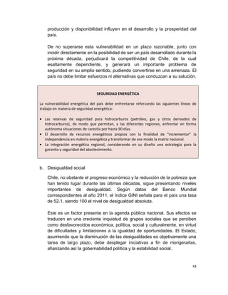 producción y disponibilidad influyen en el desarrollo y la prosperidad del
    país.

    De no superarse esta vulnerabilidad en un plazo razonable, junto con
    incidir directamente en la posibilidad de ser un país desarrollado durante la
    próxima década, perjudicará la competitividad de Chile, de la cual
    esaltamente dependiente, y generará un importante problema de
    seguridad en su amplio sentido, pudiendo convertirse en una amenaza. El
    país no debe limitar esfuerzos ni alternativas que conduzcan a su solución.


                                SEGURIDAD ENERGÉTICA

La vulnerabilidad energética del país debe enfrentarse reforzando las siguientes líneas de
trabajo en materia de seguridad energética:

   Las reservas de seguridad para hidrocarburos (petróleo, gas y otros derivados de
   hidrocarburos), de modo que permitan, a las diferentes regiones, enfrentar en forma
   autónoma situaciones de carestía por hasta 90 días.
   El desarrollo de recursos energéticos propios con la finalidad de “incrementar” la
   independencia en materia energética y transformar de ese modo la matriz nacional.
   La integración energética regional, considerando en su diseño una estrategia para la
   garantía y seguridad del abastecimiento.



b. Desigualdad social

    Chile, no obstante el progreso económico y la reducción de la pobreza que
    han tenido lugar durante las últimas décadas, sigue presentando niveles
    importantes de desigualdad. Según datos del Banco Mundial
    correspondientes al año 2011, el índice GINI señala para el país una tasa
    de 52.1, siendo 100 el nivel de desigualdad absoluta.

    Este es un factor presente en la agenda pública nacional. Sus efectos se
    traducen en una creciente inquietud de grupos sociales que se perciben
    como desfavorecidos económica, política, social y culturalmente, en virtud
    de dificultades y limitaciones a la igualdad de oportunidades. El Estado,
    asumiendo que la disminución de las desigualdades es objetivamente una
    tarea de largo plazo, debe desplegar iniciativas a fin de morigerarlas,
    afianzando así la gobernabilidad política y la estabilidad social.


                                                                                       43
 