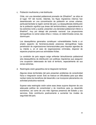c. Población insuficiente y mal distribuida

    Chile, con una densidad poblacional promedio de 25hab/km2, se sitúa en
    el lugar 157 del mundo. Además, los flujos migratorios internos han
    desembocado en una concentración de población en zonas urbanas,
    particularmentede la región central del país. La desequilibrada distribución
    de la población significa que áreas del territoriochileno, especialmente en
    los extremos norte y austral, presentan una densidad poblacional inferior a
    6hab/km2, muy por debajo del promedio nacional. Las proyecciones
    demográficas no varían estas cifras e incluso, en determinadas zonas, las
    disminuyen.

    Los desequilibrios generados constituyen vulnerabilidades frente a un
    amplio espectro de fenómenos,desde presiones demográficas hasta
    penetración de organizaciones transnacionales para impulsar agendas de
    su interés o, en el caso de organizaciones criminales, disponer de
    espacios propicios para sus actividades ilícitas.

    La condición de país seguro exige enfrentar lainsuficiencia poblacional
    ylos desequilibrios de distribución con políticas migratorias que aseguren
    una ocupación balanceada de todo el territorio, especialmente de sus
    zonas extremas.

d. Restringida visión geopolítica de la integración territorial

    Algunas áreas territoriales del país presentan problemas de conectividad
    física e integración social. Esto se traduce en dificultades para que ellas
    reciban todos los beneficios del desarrollo o se incorporen plenamente a la
    actividad productiva nacional.

    Superar esta restringida visión sobre esas áreas supone disponer de una
    adecuada política de conectividad y de incentivos para su desarrollo
    económico, así como de una más vigorosa presencia del Estado y sus
    servicios. Esto contribuiría positivamente a aumentar los niveles de
    seguridad del país.




                                                                              44
 