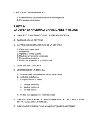 D. MEDIDAS COMPLEMENTARIAS

   1. Fortalecimiento del Sistema Nacional de Inteligencia
   2. Estrategias subsidiarias


PARTE IV
LA DEFENSA NACIONAL: CAPACIDADES Y MEDIOS

A. UN NUEVO PLANTEAMIENTO DE LA DEFENSA NACIONAL

B. TAREAS PARA LA DEFENSA

C. CAPACIDADES ESTRATÉGICAS DE LA DEFENSA

   1.   Capacidad operacional
   2.   Inteligencia
   3.   Vigilancia, control y alerta
   4.   Movilidad y transporte estratégico
   5.   Proyección estratégica
   6.   Protección y apoyo a la población civil

D. CONCEPCIÓN CONJUNTA

E. LOS MEDIOS DE LA DEFENSA

   1. Orientaciones para la estructuración de la fuerza
   2. Atributos de la fuerza
   3. Composición de la fuerza

         a. Medios terrestres
         b. Medios marítimos
         c. Medios aéreos

   4. Medios para operaciones internacionales

F. ORIENTACIONES PARA EL FINANCIAMIENTO DE LAS CAPACIDADES
   ESTRATÉGICAS DE LA DEFENSA

G. ORIENTACIONES RELATIVAS A LA INDUSTRIA DE LA DEFENSA
 