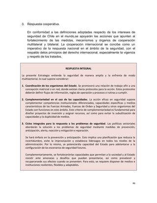3. Respuesta cooperativa.

    En conformidad a las definiciones adoptadas respecto de los intereses de
    seguridad de Chile en el mundo,se apoyarán las acciones que apunten al
    fortalecimiento de las medidas, mecanismos y órganos de cooperación
    multilateral y bilateral. La cooperación internacional se concibe como un
    imperativo de la respuesta nacional en el ámbito de la seguridad, con el
    respaldo delos principios del derecho internacional, especialmente la vigencia
    y respeto de los tratados.


                                     RESPUESTA INTEGRAL

La presente Estrategia entiende la seguridad de manera amplia y la enfrenta de modo
multisectorial, lo cual supone considerar:

1. Coordinación de los organismos del Estado. Se promoverá una relación de trabajo afín a una
   concepción matricial o en red, donde existan claros protocolos para la acción. Estos protocolos
   deberán definir flujos de información, reglas de operación y procesos o rutinas a cumplir.

2. Complementariedad en el uso de las capacidades. La acción eficaz en seguridad supone
   complementar competencias institucionales diferenciadas, capacidades específicas y medios
   característicos de las Fuerzas Armadas, Fuerzas de Orden y Seguridad y otros organismos del
   Estado con funciones en este ámbito. Este criterio de complementariedad es fundamental para
   diseñar proyectos de inversión y asignar recursos, así como para evitar la subutilización de
   capacidades y la duplicidad de medios.

3. Ciclos integrales para la respuesta a los problemas de seguridad. Las políticas sectoriales
   abordarán la solución a los problemas de seguridad mediante medidas de prevención,
   anticipación, alerta, reacción y mitigación o reparación.

   Se hará énfasis en la prevención y anticipación. Esto implica una planificación que reduzca la
   incertidumbre, evite la improvisación y establezca liderazgos en todos los niveles de la
   administración. Por lo mismo, se potenciarála capacidad del Estado para adelantarse a la
   configuración de los escenarios de seguridad futuros.

   Complementariamente, se fortaleceránlas capacidades que permitan a la sociedad y al Estado
   resistir ante amenazas y desafíos que puedan presentarse, así como prevalecer y
   recuperarsede sus efectos cuando se presenten. Para esto, se requiere disponer de medios e
   instituciones resilientes, flexibles y adaptables.




                                                                                               46
 
