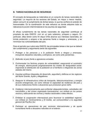 B. TAREAS NACIONALES DE SEGURIDAD

El concepto de larespuesta se materializa en un conjunto de tareas nacionales de
seguridad. La mayoría de los sectores del Estado, en mayor o menor medida,
deben concurrir al cumplimiento de dichas tareas, lo que les confiere el carácter de
transversales. En la coordinación de este esfuerzo es donde adquiere toda su
relevancia la acción interministerial en los asuntos de seguridad.

El eficaz cumplimiento de las tareas nacionales de seguridad contribuye al
propósito de esta ENSYD: vivir en un país soberano, próspero y seguro. En
particular, ellas tienen como fin elque Chile alcance sus intereses nacionales, se
brinde protección y amparo a las personas frente a riesgos y amenazas, y se
minimicen las vulnerabilidades del país.

Para el período que cubre esta ENSYD, las principales tareas a las que se deberá
dar cumplimiento y seguimiento serán las siguientes:

1. Proteger a las personas y a la población frente a riesgos y amenazas,
   incluyendo desastres naturales y antrópicos, así como ante pandemias.

2. Defender al país frente a agresiones armadas.

3. Contrarrestar los factores propios de vulnerabilidad, asegurando el suministro
   de energía, disminuyendo progresivamente los niveles de desigualdad social,
   mejorando la distribución de la población en el territorio e integrando las zonas
   aisladas del mismo.

4. Impulsar políticas integradas de desarrollo, seguridad y defensa en las regiones
   del Norte Grande, Aysén y Magallanes.

5. Asegurar la infraestructura crítica de transporte, telecomunicaciones y energía
   durante emergencias, así como reforzar la capacidad de resiliencia del país y
   de sus instituciones frente a situaciones que produzcan grave daño.

6. Colaborar internacionalmente para enfrentar ataquesterroristas, actividades del
   narcotráfico y del crimen organizado transnacional, con énfasis en los países
   vecinos y adecuando las normas y medios nacionales a tales efectos.

7. Enfatizar la cooperación internacional para favorecer la estabilidad regional,
   con énfasis en Centroamérica y El Caribe, así comocontribuir a la seguridad
   general del Pacífico Sur.

8. Participar en operaciones de paz, acciones internacionales y de ayuda
   humanitaria frente a desastres naturales en el exterior.
                                                                                  47
 