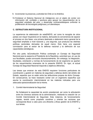 9. Incrementar la presencia y actividad de Chile en la Antártica.

10. Fortalecer el Sistema Nacional de Inteligencia con el objeto de contar con
    información útil, confiable y oportuna para apoyar los requerimientos de la
    seguridad ampliada del país, y desarrollar contramedidaspara enfrentar la
    proliferación de tecnologías peligrosas y el ciberataque.

C. ESTRUCTURA INSTITUCIONAL

La experiencia de elaboración de estaENSYD, así como la recogida de otros
países con mayor trayectoria en la materia, demuestra la conveniencia de separar
el proceso en dos fases: una primera destinada a elaborarel marco general de la
seguridad ampliada a nivel nacional y, una segunda, que produzca las distintas
políticas sectoriales derivadas de aquel marco. Esto tiene una especial
connotación para el sector de la defensa nacional y la definición de sus
capacidades estratégicas.

Por otra parte, laConstitución Política contempla un Consejo de Seguridad
Nacional para la asesoría al Presidente de la República, autoridad que, en uso de
sus facultades, puede convocarlo discrecionalmente. Sin embargo, la integración,
facultades, orientación y normas de funcionamiento de tal organismo se apartan
de los requerimientos emanados de la presente ENSYD. En rigor, el actual
Consejo de Seguridad Nacional responde a objetivos diferentes.

Las tareas que emanan de esta ENSYD requieren funciones particulares de
coordinación y gestión en materias de seguridad y defensa dentro del ámbito del
Estado, aspectos que no están entre las atribuciones propias de dicho Consejo.
En consecuencia, se hace necesario contar con un organismo específico que
asuma la coordinación interministerial en las materias indicadas para una
adecuada operacionalización de la misma.

1. Comité Interministerial de Seguridad

    Se fortalecerá la capacidad de acción presidencial, así como la articulación
    entre los diversos sectores de la administración, mediante la creación de un
    Comité Interministerial de Seguridad. Esta instancia, de funcionamiento
    regular, tendrá como propósito coordinar y orientar las acciones que
    corresponda llevar a cabo para una eficiente y eficaz gestión de la ENSYD y
    sus tareas.

                                                                               48
 