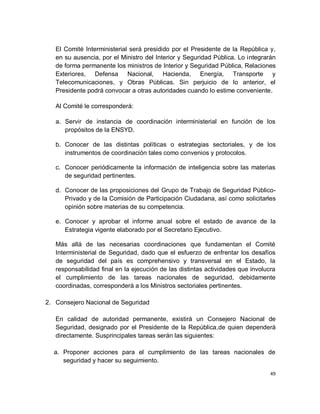 El Comité Interministerial será presidido por el Presidente de la República y,
   en su ausencia, por el Ministro del Interior y Seguridad Pública. Lo integrarán
   de forma permanente los ministros de Interior y Seguridad Pública, Relaciones
   Exteriores, Defensa Nacional, Hacienda, Energía, Transporte y
   Telecomunicaciones, y Obras Públicas. Sin perjuicio de lo anterior, el
   Presidente podrá convocar a otras autoridades cuando lo estime conveniente.

   Al Comité le corresponderá:

   a. Servir de instancia de coordinación interministerial en función de los
      propósitos de la ENSYD.

   b. Conocer de las distintas políticas o estrategias sectoriales, y de los
      instrumentos de coordinación tales como convenios y protocolos.

   c. Conocer periódicamente la información de inteligencia sobre las materias
      de seguridad pertinentes.

   d. Conocer de las proposiciones del Grupo de Trabajo de Seguridad Público-
      Privado y de la Comisión de Participación Ciudadana, así como solicitarles
      opinión sobre materias de su competencia.

   e. Conocer y aprobar el informe anual sobre el estado de avance de la
      Estrategia vigente elaborado por el Secretario Ejecutivo.

   Más allá de las necesarias coordinaciones que fundamentan el Comité
   Interministerial de Seguridad, dado que el esfuerzo de enfrentar los desafíos
   de seguridad del país es comprehensivo y transversal en el Estado, la
   responsabilidad final en la ejecución de las distintas actividades que involucra
   el cumplimiento de las tareas nacionales de seguridad, debidamente
   coordinadas, corresponderá a los Ministros sectoriales pertinentes.

2. Consejero Nacional de Seguridad

   En calidad de autoridad permanente, existirá un Consejero Nacional de
   Seguridad, designado por el Presidente de la República,de quien dependerá
   directamente. Susprincipales tareas serán las siguientes:

  a. Proponer acciones para el cumplimiento de las tareas nacionales de
     seguridad y hacer su seguimiento.

                                                                                 49
 