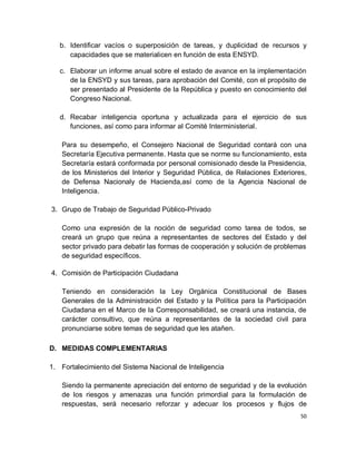 b. Identificar vacíos o superposición de tareas, y duplicidad de recursos y
      capacidades que se materialicen en función de esta ENSYD.

   c. Elaborar un informe anual sobre el estado de avance en la implementación
      de la ENSYD y sus tareas, para aprobación del Comité, con el propósito de
      ser presentado al Presidente de la República y puesto en conocimiento del
      Congreso Nacional.

   d. Recabar inteligencia oportuna y actualizada para el ejercicio de sus
      funciones, así como para informar al Comité Interministerial.

   Para su desempeño, el Consejero Nacional de Seguridad contará con una
   Secretaría Ejecutiva permanente. Hasta que se norme su funcionamiento, esta
   Secretaría estará conformada por personal comisionado desde la Presidencia,
   de los Ministerios del Interior y Seguridad Pública, de Relaciones Exteriores,
   de Defensa Nacionaly de Hacienda,así como de la Agencia Nacional de
   Inteligencia.

3. Grupo de Trabajo de Seguridad Público-Privado

   Como una expresión de la noción de seguridad como tarea de todos, se
   creará un grupo que reúna a representantes de sectores del Estado y del
   sector privado para debatir las formas de cooperación y solución de problemas
   de seguridad específicos.

4. Comisión de Participación Ciudadana

   Teniendo en consideración la Ley Orgánica Constitucional de Bases
   Generales de la Administración del Estado y la Política para la Participación
   Ciudadana en el Marco de la Corresponsabilidad, se creará una instancia, de
   carácter consultivo, que reúna a representantes de la sociedad civil para
   pronunciarse sobre temas de seguridad que les atañen.

D. MEDIDAS COMPLEMENTARIAS

1. Fortalecimiento del Sistema Nacional de Inteligencia

   Siendo la permanente apreciación del entorno de seguridad y de la evolución
   de los riesgos y amenazas una función primordial para la formulación de
   respuestas, será necesario reforzar y adecuar los procesos y flujos de
                                                                               50
 