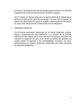 información del Sistema Nacional de Inteligenciapara proveer a los Ministros
   integrantes del Comité de información útil, confiable y oportuna.

   Para lo anterior se requiere potenciar a la Agencia Nacional de Inteligencia en
   términos de atribuciones, personal, tecnología y recursos con el propósito de
   mejorar sus capacidades de colección, análisis y diseminación de información,
   así como dirigir efectivamente el Sistema Nacional de Inteligencia.

2. Estrategias subsidiarias

   Los ministerios pertinentes, coordinados por el Comité, elaborarán políticas,
   planes o programas que den satisfacción a lo previsto en la presente
   ENSYD.Para ello, deberán tener como referencia los intereses nacionales, los
   intereses de seguridad del país en el mundo, las tendencias globales que
   pueden afectar la seguridad y las vulnerabilidades nacionales, así como,
   particularmente, los riesgos y amenazas identificadosy las tareas nacionales
   de seguridad establecidas.




                                                                                51
 