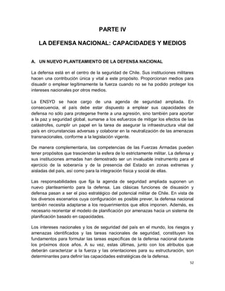 PARTE IV

   LA DEFENSA NACIONAL: CAPACIDADES Y MEDIOS


A. UN NUEVO PLANTEAMIENTO DE LA DEFENSA NACIONAL

La defensa está en el centro de la seguridad de Chile. Sus instituciones militares
hacen una contribución única y vital a este propósito. Proporcionan medios para
disuadir o emplear legítimamente la fuerza cuando no se ha podido proteger los
intereses nacionales por otros medios.

La ENSYD se hace cargo de una agenda de seguridad ampliada. En
consecuencia, el país debe estar dispuesto a emplear sus capacidades de
defensa no sólo para protegerse frente a una agresión, sino también para aportar
a la paz y seguridad global, sumarse a los esfuerzos de mitigar los efectos de las
catástrofes, cumplir un papel en la tarea de asegurar la infraestructura vital del
país en circunstancias adversas y colaborar en la neutralización de las amenazas
transnacionales, conforme a la legislación vigente.

De manera complementaria, las competencias de las Fuerzas Armadas pueden
tener propósitos que trasciendan la esfera de lo estrictamente militar. La defensa y
sus instituciones armadas han demostrado ser un invaluable instrumento para el
ejercicio de la soberanía y de la presencia del Estado en zonas extremas y
aisladas del país, así como para la integración física y social de ellas.

Las responsabilidades que fija la agenda de seguridad ampliada suponen un
nuevo planteamiento para la defensa. Las clásicas funciones de disuasión y
defensa pasan a ser el piso estratégico del potencial militar de Chile. En vista de
los diversos escenarios cuya configuración es posible prever, la defensa nacional
también necesita adaptarse a los requerimientos que ellos imponen. Además, es
necesario reorientar el modelo de planificación por amenazas hacia un sistema de
planificación basado en capacidades.

Los intereses nacionales y los de seguridad del país en el mundo, los riesgos y
amenazas identificados y las tareas nacionales de seguridad, constituyen los
fundamentos para formular las tareas específicas de la defensa nacional durante
los próximos doce años. A su vez, estas últimas, junto con los atributos que
deberán caracterizar a la fuerza y las orientaciones para su estructuración, son
determinantes para definir las capacidades estratégicas de la defensa.
                                                                                  52
 