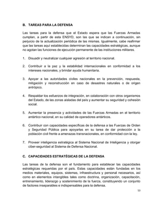 B. TAREAS PARA LA DEFENSA

Las tareas para la defensa que el Estado espera que las Fuerzas Armadas
cumplan, a partir de esta ENSYD, son las que se indican a continuación, sin
perjuicio de la actualización periódica de las mismas. Igualmente, cabe reafirmar
que las tareas aquí establecidas determinan las capacidades estratégicas, aunque
no agotan las funciones de ejecución permanente de las instituciones militares.

1. Disuadir y neutralizar cualquier agresión al territorio nacional.

2. Contribuir a la paz y la estabilidad internacionales en conformidad a los
   intereses nacionales, y brindar ayuda humanitaria.

3. Apoyar a las autoridades civiles nacionales en la prevención, respuesta,
   mitigación y reconstrucción en caso de desastres naturales o de origen
   antrópico.

4. Respaldar los esfuerzos de integración, en colaboración con otros organismos
   del Estado, de las zonas aisladas del país y aumentar su seguridad y cohesión
   social.

5. Aumentar la presencia y actividades de las Fuerzas Armadas en el territorio
   antártico nacional, en su calidad de operadores antárticos.

6. Contribuir con capacidades específicas de la defensa a las Fuerzas de Orden
   y Seguridad Pública para apoyarlas en su tarea de dar protección a la
   población civil frente a amenazas transnacionales, en conformidad con la ley.

7. Proveer inteligencia estratégica al Sistema Nacional de Inteligencia y otorgar
   ciber-seguridad al Sistema de Defensa Nacional.


C. CAPACIDADES ESTRATÉGICAS DE LA DEFENSA

Las tareas de la defensa son el fundamento para establecer las capacidades
estratégicas requeridas por el país. Estas capacidades están fundadas en los
medios materiales, equipos, sistemas, infraestructura y personal necesarios, así
como en elementos intangibles tales como doctrina, organización, capacitación,
entrenamiento, liderazgo y sostenimiento de la fuerza, constituyendo un conjunto
de factores inseparables e indispensables para la defensa.
                                                                               53
 