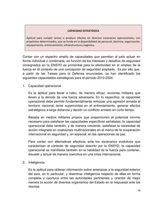 CAPACIDAD ESTRATÉGICA

  Aptitud para cumplir tareas o producir efectos en diversos escenarios operacionales, con
  propósitos determinados, que se funda en la disponibilidad de personal, doctrina, organización,
  equipamiento, entrenamiento, infraestructura y logística.


Contar con un espectro amplio de capacidades que permitan al país actuar en
forma individual o combinada, en función de los intereses y desafíos de seguridad
consignados en la ENSYD es primordial para la efectividad en el empleo de la
fuerza en el contexto de una concepción de seguridad ampliada. Es por ello que,
a partir de las Tareas para la Defensa enunciadas, se han identificado las
siguientes capacidades estratégicas para el período 2012-2024:

1. Capacidad operacional

   Es la aptitud para llevar a cabo, de manera eficaz, acciones militares que
   lleven a la derrota de una fuerza adversaria. En lo específico, la capacidad
   operacional debe permitir fundamentalmente anticipar una agresión armada al
   territorio nacional, tener superioridad en el enfrentamiento, generar efectos
   estratégicos a larga distancia y decidir un conflicto armado en corto tiempo.

   Basada en medios militares propios que proporcionen el potencial mínimo
   necesario para satisfacer las capacidades específicas señaladas, la capacidad
   operacional debe también, y de manera creciente, satisfacer la necesidad de
   acción integrada en coaliciones multinacionales en el marco de la cooperación
   internacional en seguridad y, en especial, en las operaciones de paz.

   Para contar con alternativas efectivas ante los escenarios evolutivos que
   caracterizan el contexto de seguridad descrito por la ENSYD, la capacidad
   operacional se manifiesta también en la habilidad de la fuerza para contener,
   disuadir y actuar de manera coercitiva en una crisis internacional.

2. Inteligencia

   Es la aptitud para obtener información sobre amenazas a la seguridad exterior
   del país, en lo particular, y diseminar inteligencia respecto de ellas en forma
   completa y oportuna entre las autoridades pertinentes y orientar de mejor
   manera la acción de diversos organismos del Estado en la respuesta ante las
   mismas.
                                                                                              54
 