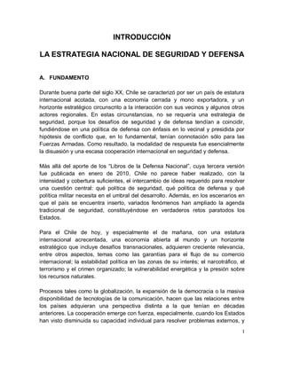 INTRODUCCIÓN

LA ESTRATEGIA NACIONAL DE SEGURIDAD Y DEFENSA


A. FUNDAMENTO

Durante buena parte del siglo XX, Chile se caracterizó por ser un país de estatura
internacional acotada, con una economía cerrada y mono exportadora, y un
horizonte estratégico circunscrito a la interacción con sus vecinos y algunos otros
actores regionales. En estas circunstancias, no se requería una estrategia de
seguridad, porque los desafíos de seguridad y de defensa tendían a coincidir,
fundiéndose en una política de defensa con énfasis en lo vecinal y presidida por
hipótesis de conflicto que, en lo fundamental, tenían connotación sólo para las
Fuerzas Armadas. Como resultado, la modalidad de respuesta fue esencialmente
la disuasión y una escasa cooperación internacional en seguridad y defensa.

Más allá del aporte de los “Libros de la Defensa Nacional”, cuya tercera versión
fue publicada en enero de 2010, Chile no parece haber realizado, con la
intensidad y cobertura suficientes, el intercambio de ideas requerido para resolver
una cuestión central: qué política de seguridad, qué política de defensa y qué
política militar necesita en el umbral del desarrollo. Además, en los escenarios en
que el país se encuentra inserto, variados fenómenos han ampliado la agenda
tradicional de seguridad, constituyéndose en verdaderos retos paratodos los
Estados.

Para el Chile de hoy, y especialmente el de mañana, con una estatura
internacional acrecentada, una economía abierta al mundo y un horizonte
estratégico que incluye desafíos transnacionales, adquieren creciente relevancia,
entre otros aspectos, temas como las garantías para el flujo de su comercio
internacional; la estabilidad política en las zonas de su interés; el narcotráfico, el
terrorismo y el crimen organizado; la vulnerabilidad energética y la presión sobre
los recursos naturales.

Procesos tales como la globalización, la expansión de la democracia o la masiva
disponibilidad de tecnologías de la comunicación, hacen que las relaciones entre
los países adquieran una perspectiva distinta a la que tenían en décadas
anteriores. La cooperación emerge con fuerza, especialmente, cuando los Estados
han visto disminuida su capacidad individual para resolver problemas externos, y
                                                                                    1
 