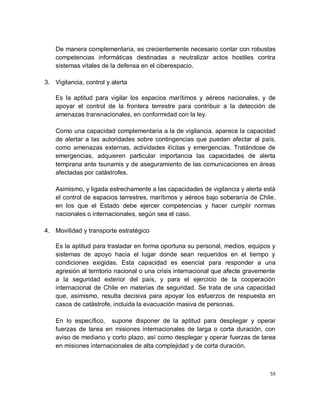 De manera complementaria, es crecientemente necesario contar con robustas
    competencias informáticas destinadas a neutralizar actos hostiles contra
    sistemas vitales de la defensa en el ciberespacio.

3. Vigilancia, control y alerta

    Es la aptitud para vigilar los espacios marítimos y aéreos nacionales, y de
    apoyar el control de la frontera terrestre para contribuir a la detección de
    amenazas transnacionales, en conformidad con la ley.

    Como una capacidad complementaria a la de vigilancia, aparece la capacidad
    de alertar a las autoridades sobre contingencias que puedan afectar al país,
    como amenazas externas, actividades ilícitas y emergencias. Tratándose de
    emergencias, adquieren particular importancia las capacidades de alerta
    temprana ante tsunamis y de aseguramiento de las comunicaciones en áreas
    afectadas por catástrofes.

    Asimismo, y ligada estrechamente a las capacidades de vigilancia y alerta está
    el control de espacios terrestres, marítimos y aéreos bajo soberanía de Chile,
    en los que el Estado debe ejercer competencias y hacer cumplir normas
    nacionales o internacionales, según sea el caso.

4. Movilidad y transporte estratégico

    Es la aptitud para trasladar en forma oportuna su personal, medios, equipos y
    sistemas de apoyo hacia el lugar donde sean requeridos en el tiempo y
    condiciones exigidas. Esta capacidad es esencial para responder a una
    agresión al territorio nacional o una crisis internacional que afecte gravemente
    a la seguridad exterior del país, y para el ejercicio de la cooperación
    internacional de Chile en materias de seguridad. Se trata de una capacidad
    que, asimismo, resulta decisiva para apoyar los esfuerzos de respuesta en
    casos de catástrofe, incluida la evacuación masiva de personas.

    En lo específico, supone disponer de la aptitud para desplegar y operar
    fuerzas de tarea en misiones internacionales de larga o corta duración, con
    aviso de mediano y corto plazo, así como desplegar y operar fuerzas de tarea
    en misiones internacionales de alta complejidad y de corta duración.



                                                                                  55
 