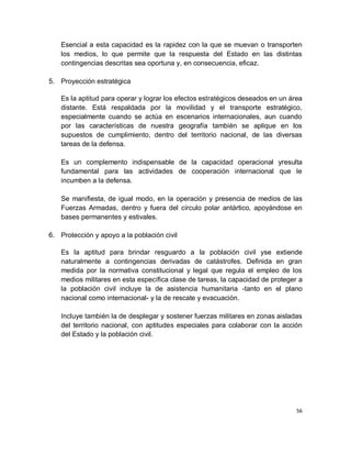Esencial a esta capacidad es la rapidez con la que se muevan o transporten
    los medios, lo que permite que la respuesta del Estado en las distintas
    contingencias descritas sea oportuna y, en consecuencia, eficaz.

5. Proyección estratégica

    Es la aptitud para operar y lograr los efectos estratégicos deseados en un área
    distante. Está respaldada por la movilidad y el transporte estratégico,
    especialmente cuando se actúa en escenarios internacionales, aun cuando
    por las características de nuestra geografía también se aplique en los
    supuestos de cumplimiento, dentro del territorio nacional, de las diversas
    tareas de la defensa.

    Es un complemento indispensable de la capacidad operacional yresulta
    fundamental para las actividades de cooperación internacional que le
    incumben a la defensa.

    Se manifiesta, de igual modo, en la operación y presencia de medios de las
    Fuerzas Armadas, dentro y fuera del círculo polar antártico, apoyándose en
    bases permanentes y estivales.

6. Protección y apoyo a la población civil

    Es la aptitud para brindar resguardo a la población civil yse extiende
    naturalmente a contingencias derivadas de catástrofes. Definida en gran
    medida por la normativa constitucional y legal que regula el empleo de los
    medios militares en esta específica clase de tareas, la capacidad de proteger a
    la población civil incluye la de asistencia humanitaria -tanto en el plano
    nacional como internacional- y la de rescate y evacuación.

    Incluye también la de desplegar y sostener fuerzas militares en zonas aisladas
    del territorio nacional, con aptitudes especiales para colaborar con la acción
    del Estado y la población civil.




                                                                                 56
 