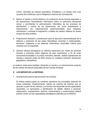 común, difundido de manera automática, simultánea y en tiempo real a los
   usuarios de la defensa y de la inteligencia nacional que corresponda.

3. Ejercer el mando y control efectivo y la conducción de las fuerzas asignadas a
   las operaciones, transmitiendo información sobre un panorama situacional
   común y permitiendo la administración informática de los procesos de
   planificación y control de las operaciones, así como enlazándose e
   interactuando con organizaciones gubernamentales para traspasar
   información y controlar la asignación y empleo de medios militares en tareas
   propias de esos ámbitos.

4. Proporcionar dirección y coordinación para la ejecución descentralizada de la
   defensa y protección de las redes informáticas conjuntas e institucionales.
   Asimismo, integrarse a los sistemas cibernéticos nacionales críticos para
   cooperar con su seguridad.

5. Generar efectos estratégicos en distintos escenarios por medio de acciones
   directas e indirectas sobre objetivos de gran importancia, a fin de crear
   situaciones favorables a la propia maniobra; además, realizar operaciones de
   rescate o alcanzar áreas de difícil acceso en cualquier condición situacional,
   geográfica o atmosférica.

Lo anterior, entre otras medidas, demanda un mando y un entrenamiento conjunto
de los medios de fuerzas especiales de las Fuerzas Armadas.

E. LOS MEDIOS DE LA DEFENSA

1. Orientaciones para la estructuración de la fuerza

   El énfasis estará puesto en mantener operativos los principales sistemas de
   armas existentes. Posteriormente, habrán de cubrirse las brechas que se
   aprecien a partir de los mismos y en función del desarrollo de las capacidades
   requeridas. La apreciación y planificación de detalle relativa a personal,
   organización, equipamiento, doctrina, entrenamiento y sostenimiento deberá
   permitir contar con las capacidades estratégicas definidas por la ENSYD.




                                                                               58
 