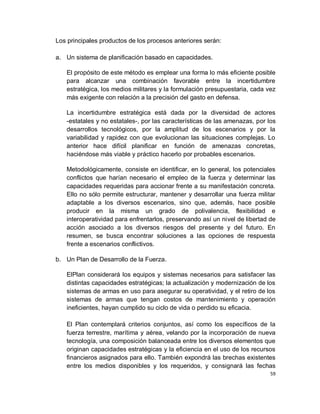 Los principales productos de los procesos anteriores serán:

a. Un sistema de planificación basado en capacidades.

   El propósito de este método es emplear una forma lo más eficiente posible
   para alcanzar una combinación favorable entre la incertidumbre
   estratégica, los medios militares y la formulación presupuestaria, cada vez
   más exigente con relación a la precisión del gasto en defensa.

   La incertidumbre estratégica está dada por la diversidad de actores
   -estatales y no estatales-, por las características de las amenazas, por los
   desarrollos tecnológicos, por la amplitud de los escenarios y por la
   variabilidad y rapidez con que evolucionan las situaciones complejas. Lo
   anterior hace difícil planificar en función de amenazas concretas,
   haciéndose más viable y práctico hacerlo por probables escenarios.

   Metodológicamente, consiste en identificar, en lo general, los potenciales
   conflictos que harían necesario el empleo de la fuerza y determinar las
   capacidades requeridas para accionar frente a su manifestación concreta.
   Ello no sólo permite estructurar, mantener y desarrollar una fuerza militar
   adaptable a los diversos escenarios, sino que, además, hace posible
   producir en la misma un grado de polivalencia, flexibilidad e
   interoperatividad para enfrentarlos, preservando así un nivel de libertad de
   acción asociado a los diversos riesgos del presente y del futuro. En
   resumen, se busca encontrar soluciones a las opciones de respuesta
   frente a escenarios conflictivos.

b. Un Plan de Desarrollo de la Fuerza.

   ElPlan considerará los equipos y sistemas necesarios para satisfacer las
   distintas capacidades estratégicas; la actualización y modernización de los
   sistemas de armas en uso para asegurar su operatividad, y el retiro de los
   sistemas de armas que tengan costos de mantenimiento y operación
   ineficientes, hayan cumplido su ciclo de vida o perdido su eficacia.

   El Plan contemplará criterios conjuntos, así como los específicos de la
   fuerza terrestre, marítima y aérea, velando por la incorporación de nueva
   tecnología, una composición balanceada entre los diversos elementos que
   originan capacidades estratégicas y la eficiencia en el uso de los recursos
   financieros asignados para ello. También expondrá las brechas existentes
   entre los medios disponibles y los requeridos, y consignará las fechas
                                                                             59
 