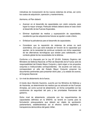 indicativas de incorporación de los nuevos sistemas de armas, así como
   los costos de adquisición, operación y mantenimiento.

   Asimismo, el Plan deberá:

       Avanzar en el desarrollo de capacidades con visión conjunta, para
       lograr la mayor sinergia. Particular énfasis deberá darse en esta visión
       al desarrollo de las Fuerzas Especiales.

       Eliminar duplicidad de medios y superposición de capacidades,
       cautelando que las adquisiciones futuras se ajusten a este criterio.

       Enfatizar la polivalencia para el desarrollo de capacidades.

       Considerar que la reposición de sistemas de armas no será
       automática, sino que será evaluada en función de la capacidad que
       aporten, de la necesidad de continuar contando con dicha capacidad,
       de las alternativas tecnológicas que existan para satisfacerla y del
       contexto global de las necesidades de la defensa.

   Conforme a lo dispuesto por la Ley Nº 20.424, Estatuto Orgánico del
   Ministerio de Defensa Nacional, el Plan de Desarrollo de la Fuerza será de
   responsabilidad del Estado Mayor Conjunto y dará origen a los proyectos
   conjuntos e institucionales correspondientes. De acuerdo con esta Ley,
   corresponderá al Jefe del Estado Mayor Conjunto proponer los
   documentos pertinentes para presentar dicho plan, y su estado de avance,
   al Congreso Nacional.

c. Un nivel de alistamiento de la fuerza.

   A través deun Decreto Supremo, suscrito por los Ministros de Defensa y
   de Hacienda, se determinarán los medios que se activarán en las Fuerzas
   Armadas, así como sunivel de alistamiento, en forma compatible con las
   condiciones de seguridad del país y las prioridades financieras del
   gobierno.

   Dicho nivel de alistamiento, coherente con los requerimientos de
   capacidades definidos en la ENSYD, se tendrá en cuenta para la
   formulación presupuestaria que deberá ser objeto de aprobación
   parlamentaria, estableciéndose así el efectivo control legislativo y
   transparencia democrática del gasto militar.
                                                                             60
 