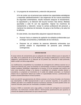 d. Un programa de reclutamiento y retención del personal.

         A fin de contar con el personal para sostener las capacidades estratégicas
         y responder satisfactoriamente a las exigencias de los nuevos escenarios
         de seguridad contemplados, resulta necesario asegurar el reclutamiento,
         la capacitación y la retención del recurso humano más idóneo. Medidas
         apuntadas a este fin son las siguientes: mejorar los incentivos de
         reclutamiento y retención; revisar la carrera profesional del personal, y
         mantener los sistemas de bienestar, de apoyo a las familias y de salud de
         la defensa.

         En este ámbito, dos desarrollos adquieren especial relevancia:

              Avanzar hacia un sistema de captación de soldados profesionales que
              privilegie conocimientos y habilidades de los individuos.

              Disponer de un sistema de reservas altamente entrenadas que
              permita ampliar la disponibilidad de personal para enfrentar
              contingencias.


                                       SERVICIO MILITAR

El actual sistema de reclutamiento para la realización del servicio militarse puso en ejecución el
año 2006, con la publicación de la Ley Nº 20.045, que introdujo modificaciones al servicio militar
obligatorio, particularmente en la selección de los jóvenes que, teniendo la edad pertinente,
deben cumplir con dicha carga pública.

Las modificaciones compatibilizan las necesidades de contingente de la defensa nacional con un
sistema de selección que, junto con fomentar la voluntariedad, se funda en criterios de igualdad,
calidad ciudadana, flexibilidad y objetividad en el proceso. A fin de consolidar este sistema, que
entre otros beneficios entrega a los jóvenes la posibilidad de completar estudios básicos y
secundarios, se propiciará un incremento en el sueldo del soldado conscripto y se focalizará
todavía más la capacitación laboral que reciben en especialidades técnicas y profesionales que
tendrán creciente demanda en el futuro próximo.

Junto con permitir que generaciones de chilenos conozcan a las Fuerzas Armadas y las funciones
que desempeñan, el SMO haproporcionado al país el personal requerido, en los grados de
soldado, para dotar a las unidades de fuerzas en presencia; asimismo, ha hecho posible contar con
reservas instruidas, aptas para ser movilizadas y completar unidades.

Aunque el SMO se mantendrá como carga pública, el tamaño del contingente de conscripción
destinado a las instituciones armadas deberá ir disminuyendo paulatinamente para ajustarse al
universo de soldados profesionales con que se desea contar.

                                                                                               61
 